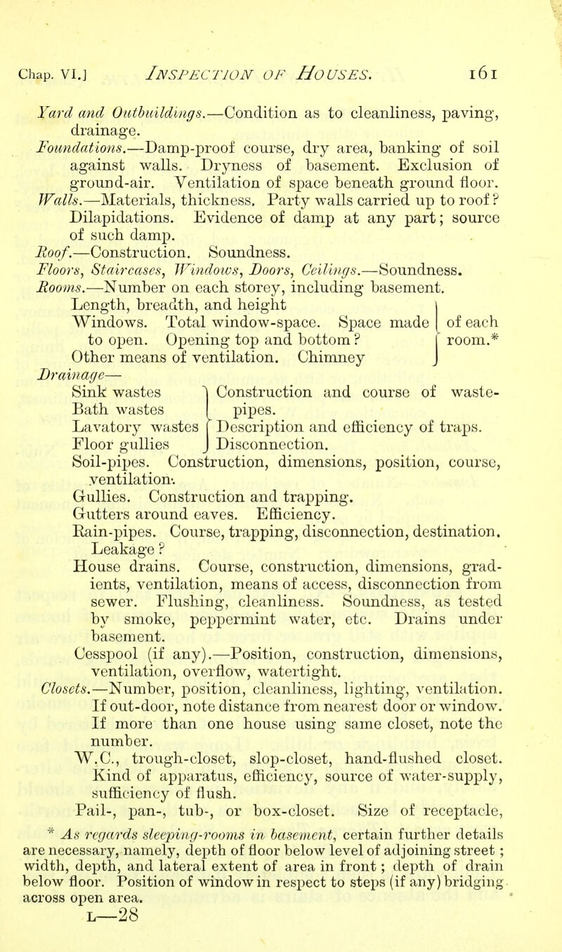 Yard and Outbuildings.—Condition as to cleanliness, paving, drainage. Foundations.—Damp-proof course, dry area, banking of soil against walls. Dryness of basement. Exclusion of ground-air. Ventilation of space beneath ground floor. Walls.—Materials, thickness. Party walls carried up to roof ? Dilapidations. Evidence of damp at any part; source of such damp. Roof.—Construction. Soundness. Floors, Staircases, Windoivs, Boors, Ceilings.—Soundness. Rooms.—Number on each storey, including basement. Length, breadth, and height i Windows. Total window-space. Space made I of each to open. Opening top and bottom ? 1 room.* Other means of ventilation. Chimney J Drainage— Sink wastes | Construction and course of waste- Bath wastes I pipes. Lavatory wastes [ Description and efficiency of traps. Floor gullies J Disconnection. Soil-pipes. Construction, dimensions, position, course, ventilation-. Gullies. Construction and trapping. Gutters around eaves. Efficiency. Rain-pipes. Course, trapping, disconnection, destination. Leakage ? House drains. Course, construction, dimensions, grad- ients, ventilation, means of access, disconnection from sewer. Flushing, cleanliness. Soundness, as tested by smoke, peppermint water, etc. Drains under basement. Cesspool (if any).—Position, construction, dimensions, ventilation, overflow, watertight. Closets.—Number, position, cleanliness, lighting, ventilation. If out-door, note distance from nearest door or window. If more than one house using same closet, note the number. W.C., trough-closet, slop-closet, hand-flushed closet. Kind of apparatus, efficiency, source of water-supply, sufficiency of flush. Pail-, pan-, tub-, or box-closet. Size of receptacle, * As regards sleeping-rooms in basement, certain further details are necessary, namely, depth of floor below level of adjoining street; width, depth, and lateral extent of area in front; depth of drain below floor. Position of window in respect to steps (if any) bridging, across open area. L—28