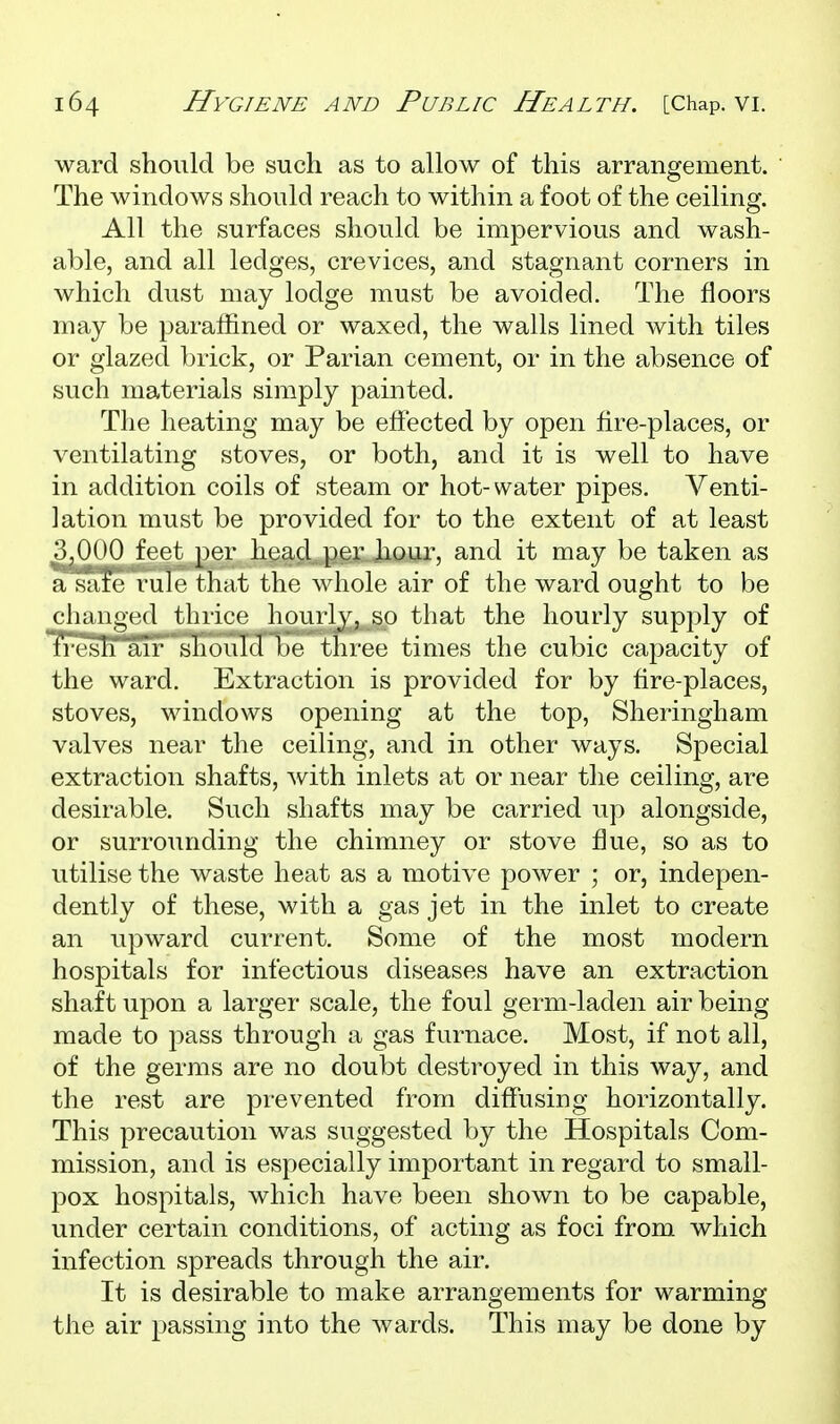 ward should be such as to allow of this arrangement. The windows should reach to within a foot of the ceiling. All the surfaces should be impervious and wash- able, and all ledges, crevices, and stagnant corners in which dvist may lodge must be avoided. The floors may be paraffined or waxed, the walls lined with tiles or glazed brick, or Parian cement, or in the absence of such materials simply painted. The heating may be effected by open hre-places, or ventilating stoves, or both, and it is well to have in addition coils of steam or hot-water pipes. Venti- lation must be provided for to the extent of at least 3,0(J0 feet per head per hour, and it may be taken as a safe rule that the whole air of the ward ought to be cliaiigcd thrice hourly, so that the hourly supply of fresh air should be three times the cubic capacity of the ward. Extraction is provided for by fire-places, stoves, windows opening at the top, Sheringham valves near the ceiling, and in other ways. Special extraction shafts, with inlets at or near the ceiling, are desirable. Such shafts may be carried up alongside, or surrounding the chimney or stove flue, so as to utilise the waste heat as a motive power ; or, indepen- dently of these, with a gas jet in the inlet to create an upward current. Some of the most modern hospitals for infectious diseases have an extraction shaft upon a larger scale, the foul germ-laden air being made to pass through a gas furnace. Most, if not all, of the germs are no doubt destroyed in this way, and the rest are prevented from diffusing horizontally. This precaution was suggested by the Hospitals Com- mission, and is especially important in regard to small- pox hospitals, which have been shown to be capable, under certain conditions, of acting as foci from which infection spreads through the air. It is desirable to make arrangements for warming the air passing into the wards. This may be done by
