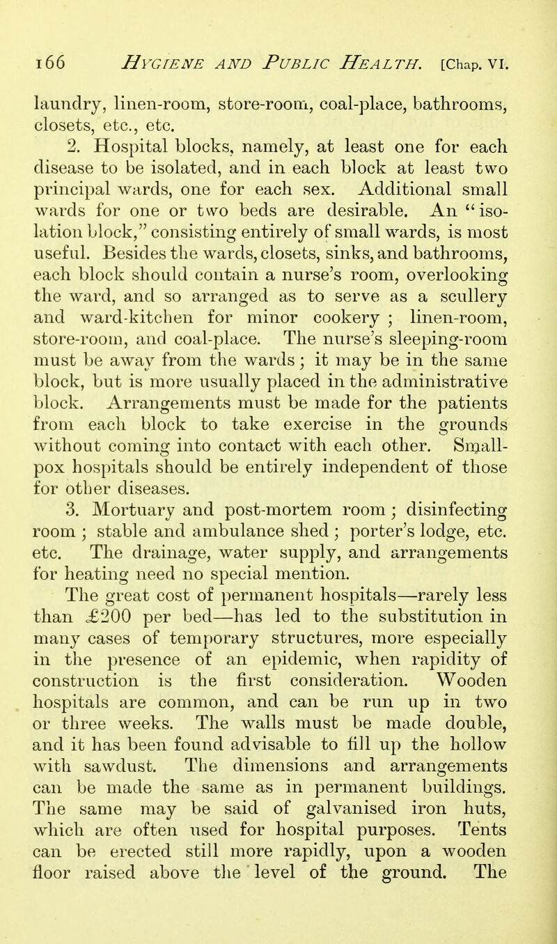 laundry, linen-room, store-room, coal-place, bathrooms, closets, etc., etc. 2. Hospital blocks, namely, at least one for each disease to be isolated, and in each block at least two principal wards, one for each sex. Additional small wards for one or two beds are desirable. An iso- lation block, consisting entirely of small wards, is most useful. Besides the wards, closets, sinks, and bathrooms, each block should contain a nurse's room, overlooking the ward, and so arranged as to serve as a scullery and ward-kitchen for minor cookery ; linen-room, store-room, and coal-place. The nurse's sleeping-room must be away from the wards; it may be in the same block, but is more usually placed in the administrative block. Arrangements must be made for the patients from each block to take exercise in the grounds without coming into contact with each other. Snjall- pox hospitals should be entirely independent of those for other diseases. 3. Mortuary and post-mortem room; disinfecting room ; stable and ambulance shed ; porter's lodge, etc. etc. The drainage, water supply, and arrangements for heating need no special mention. The great cost of permanent hospitals—rarely less than £200 per bed—has led to the substitution in many cases of temporary structures, more especially in the presence of an epidemic, when rapidity of construction is the first consideration. Wooden hospitals are common, and can be run up in two or three weeks. The walls must be made double, and it has been found advisable to fill up the hollow with sawdust. The dimensions and arrangements can be made the same as in permanent buildings. The same may be said of galvanised iron huts, which are often used for hospital purposes. Tents can be erected still more rapidly, upon a wooden floor raised above the level of the ground. The