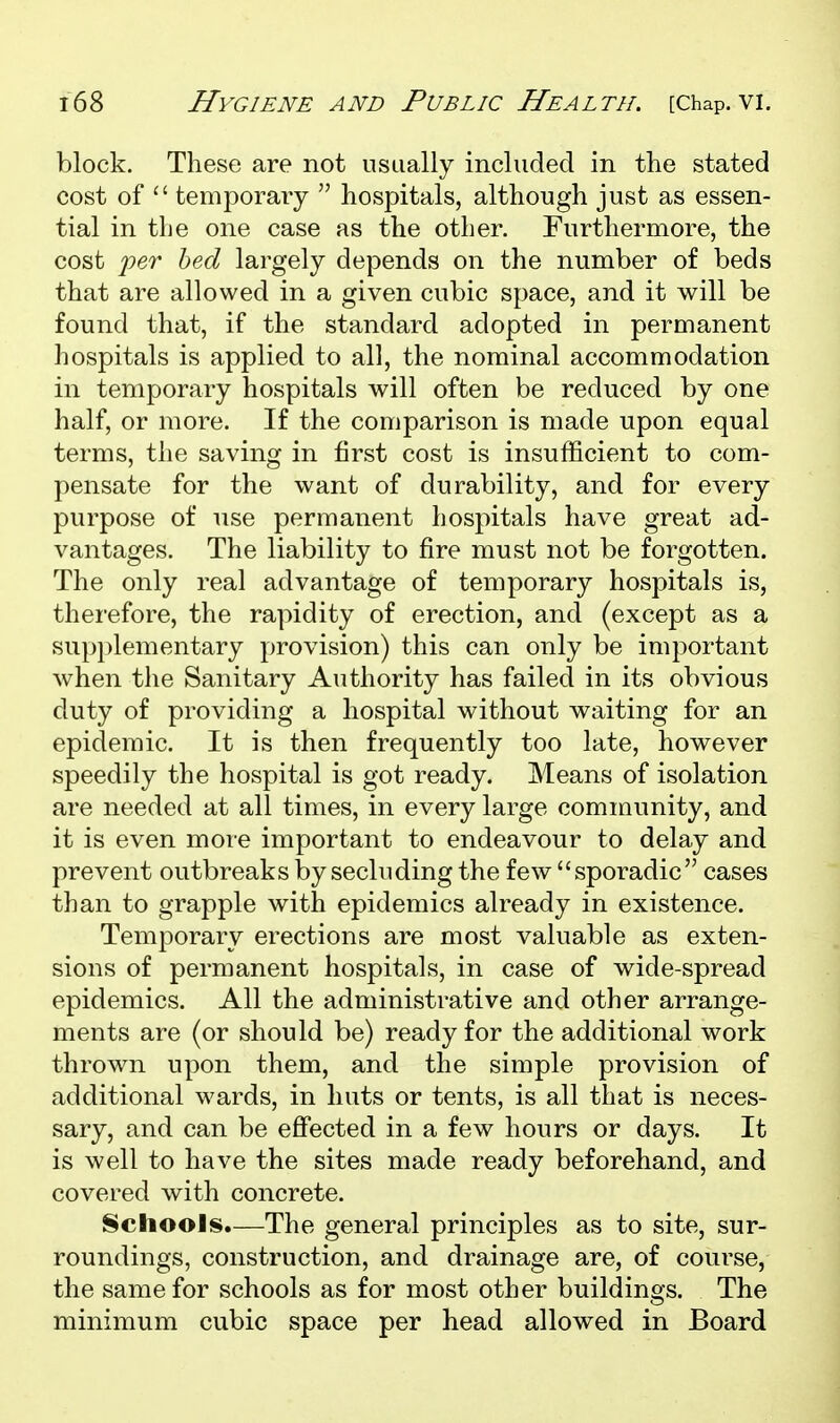 block. These are not usually included in the stated cost of  temporaiy  hospitals, although just as essen- tial in the one case as the other. Furthermore, the cost 'per bed largely depends on the number of beds that are allowed in a given cubic space, and it will be found that, if the standard adopted in permanent hospitals is applied to all, the nominal accommodation in temporary hospitals will often be reduced by one half, or more. If the comparison is made upon equal terms, the saving in first cost is insufficient to com- pensate for the want of durability, and for every purpose of use permanent hospitals have great ad- vantages. The liability to fire must not be forgotten. The only real advantage of temporary hospitals is, thei'efore, the rapidity of erection, and (except as a sup})lementary provision) this can only be important when the Sanitary Authority has failed in its obvious duty of providing a hospital without waiting for an epidemic. It is then frequently too late, however speedily the hospital is got ready. Means of isolation are needed at all times, in every large community, and it is even more important to endeavour to delay and prevent outbreaks by secluding the few sporadic cases than to grapple with epidemics already in existence. Temporary erections are most valuable as exten- sions of permanent hospitals, in case of wide-spread epidemics. All the administrative and other arrange- ments are (or should be) ready for the additional work thrown upon them, and the simple provision of additional wards, in huts or tents, is all that is neces- sary, and can be eflfected in a few hours or days. It is well to have the sites made ready beforehand, and covered with concrete. Schools.—The general principles as to site, sur- roundings, construction, and drainage are, of course, the same for schools as for most other buildings. The minimum cubic space per head allowed in Board