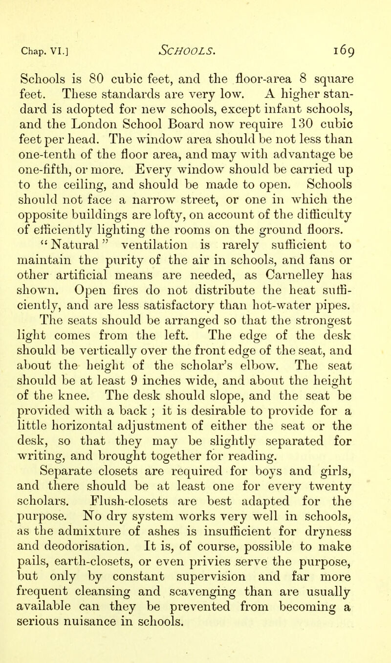 Schools is 80 cubic feet, and the floor-area 8 square feet. These standards are very low. A higher stan- dard is adopted for new schools, except infant schools, and the London School Board now require 130 cubic feet per head. The window area should be not less than one-tenth of the floor area, and may with advantage be one-fifth, or more. Every window should be carried up to the ceiling, and should be made to open. Schools should not face a narrow street, or one in which the opposite buildings are lofty, on account of the difliculty of efficiently lighting the rooms on the ground floors. Natural ventilation is rarely sufiicient to maintain the purity of the air in schools, and fans or other artificial means are needed, as Carnelley has shown. Open fires do not distribute the heat suffi- ciently, and are less satisfactory than hot-water pipes. The seats should be arranged so that the strongest light comes from the left. The edge of the desk should be vertically over the front edge of the seat, and about the height of the scholar's elbow. The seat should be at least 9 inches wide, and about the height of the knee. The desk should slope, and the seat be provided wdth a back ; it is desirable to provide for a little horizontal adjustment of either the seat or the desk, so that they may be slightly separated for writing, and brought together for reading. Separate closets are required for boys and girls, and there should be at least one for every twenty scholars. Flush-closets are best adapted for the purpose. No dry system works very well in schools, as the admixture of ashes is insufficient for dryness and deodorisation. It is, of course, possible to make pails, earth-closets, or even privies serve the purpose, but only by constant supervision and far more frequent cleansing and scavenging than are usually available can they be prevented from becoming a serious nuisance in schools.