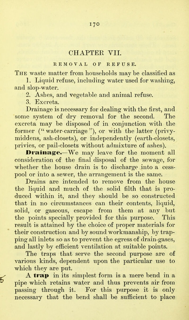 CHAPTER VII. REMOVAL OF REFUSE. The waste matter from households may be classified as 1. Liquid refuse, including water used for washing, and slop-water. 2. Ashes, and vegetable and animal refuse. 3. Excreta. Drainage is necessary for dealing with the first, and some system of dry removal for the second. The excreta may be disposed of in conjunction with the former (water-carriage), or with the latter (privy- middens, ash-closets), or independently (earth-closets, privies, or pail-closets without admixture of ashes). Drainag'e.—We may leave for the moment all consideration of the final disposal of the sewage, for whether the house drain is to discharge into a cess- pool or into a sewer, the arrangement is the same. Drains are intended to remove from the house the liquid and much of the solid filth that is pro- duced within it, and they should be so constructed that in no circumstances can their contents, liquid, solid, or gaseous, escape from them at any but the points specially provided for this purpose. This result is attained by the choice of proper materials for their construction and by sound workmanship, by trap- ping all inlets so as to prevent the egress of drain-gases, and lastly by efficient ventilation at suitable points. The traps that serve the second purpose are of various kinds, dependent upon the particular use to which they are put. A trap in its simplest form is a mere bend in a pipe which retains water and thus prevents air from passing through it. For this purpose it is only necessary that the bend shall be sufficient to place