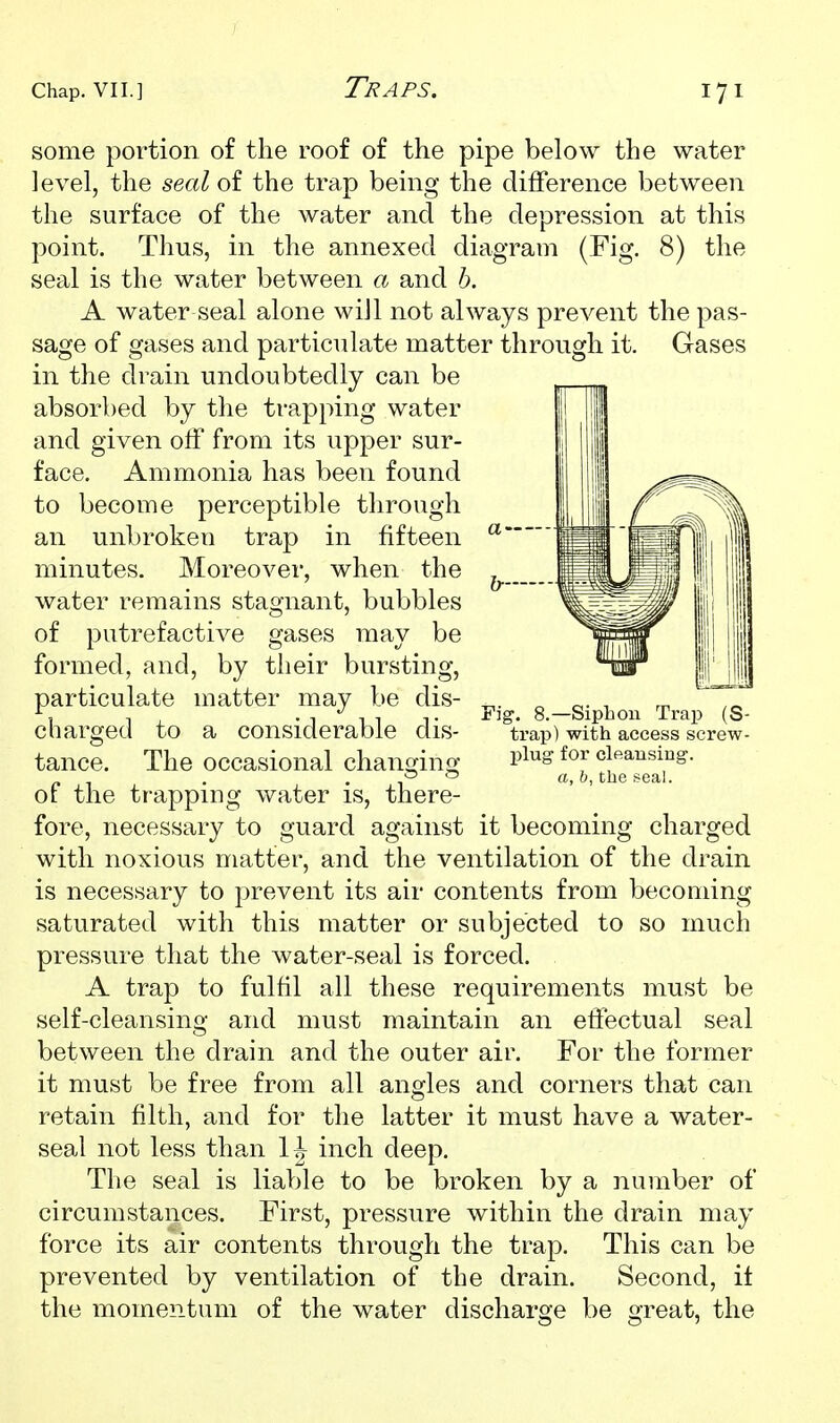 Fig some portion of the roof of the pipe below the water level, the seal of the trap being the difference between the surface of the water and the depression at this point. Thus, in the annexed diagram (Fig. 8) the seal is the water between a and h. A water seal alone will not always prevent the pas- sage of gases and particulate matter through it. Gases in the drain undoubtedly can be absorbed by the trapping water and given olf from its upper sur- face. Ammonia has been found to become perceptible through an unbroken trap in fifteen minutes. Moreover, when the water remains stagnant, bubbles of putrefactive gases may be formed, and, by their bursting, particulate matter may be dis- charged to a considerable dis- tance. The occasional chanmno- of the trapping water is, there- fore, necessary to guard against it becoming charged with noxious matter, and the ventilation of the drain is necessary to prevent its air contents from becoming saturated with this matter or subjected to so much pressure that the water-seal is forced. A trap to fulfil all these requirements must be self-cleansing and must maintain an effectual seal between the drain and the outer air. For the former it must be free from all angles and corners that can retain filth, and for the latter it must have a water- seal not less than 1^ inch deep. The seal is liable to be broken by a number of circumstances. First, pressure within the drain may force its air contents through the trap. This can be prevented by ventilation of the drain. Second, it the momentum of the water discharge be great, the Siphon Trap (S- trap) with access screw- l)lug for clfiausiug. a, h, the seal.
