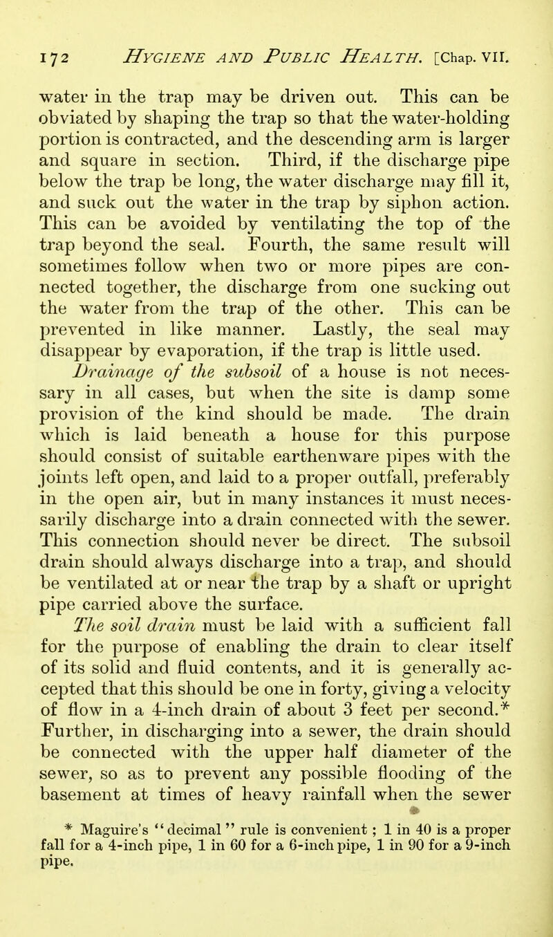 water in the trap may be driven out. This can be obviated by shaping the trap so that the water-holding portion is contracted, and the descending arm is larger and square in section. Third, if the discharge pipe below the trap be long, the water discharge may fill it, and suck out the water in the trap by siphon action. This can be avoided by ventilating the top of the trap beyond the seal. Fourth, the same result will sometimes follow when two or more pipes are con- nected together, the discharge from one sucking out the water from the trap of the other. This can be prevented in like manner. Lastly, the seal may disappear by evaporation, if the trap is little used. Drainage of the subsoil of a house is not neces- sary in all cases, but when the site is damp some provision of the kind should be made. The drain which is laid beneath a house for this purpose should consist of suitable earthenware pipes with the joints left open, and laid to a proper outfall, preferably in the open air, but in many instances it must neces- sarily discharge into a drain connected with the sewer. This connection should never be direct. The subsoil drain should always discharge into a trap, and should be ventilated at or near the trap by a shaft or upright pipe carried above the surface. The soil dixiin must be laid with a sufficient fall for the purpose of enabling the drain to clear itself of its solid and fluid contents, and it is generally ac- cepted that this should be one in forty, giviag a velocity of flow in a 4-inch drain of about 3 feet per second.'^ Further, in discharging into a sewer, the drain should be connected with the upper half diameter of the sewer, so as to prevent any possible flooding of the basement at times of heavy rainfall when the sewer * Maguire's decimal  rule is convenient ; 1 in 40 is a proper fall for a 4-inch pipe, 1 in 60 for a 6-incli pipe, 1 in 90 for a 9-inch pipe.