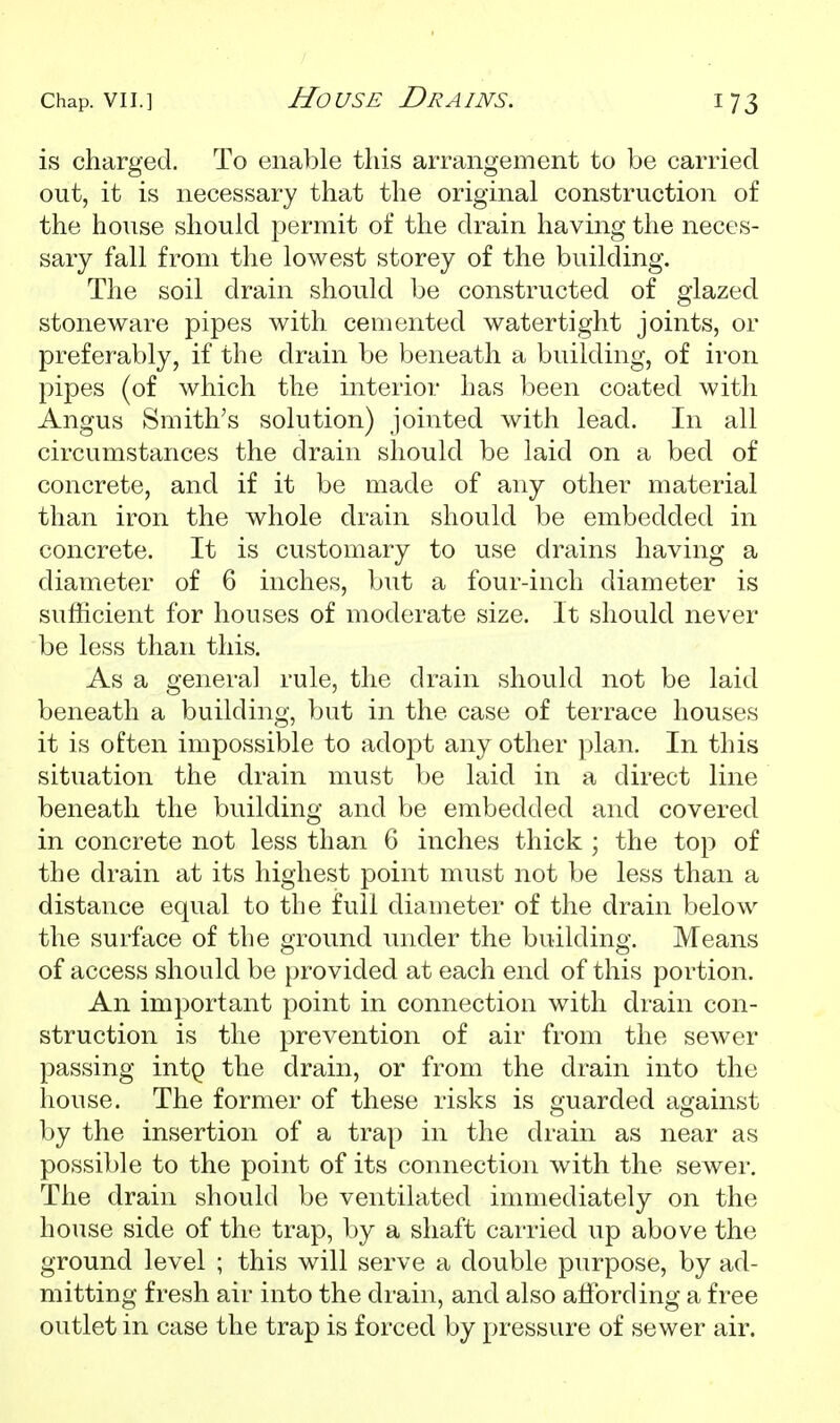 is charged. To enable this arrangement to be carried out, it is necessary that the original construction of the house should permit of the drain having the neces- sary fall from the lowest storey of the building. The soil drain should be constructed of glazed stoneware pipes with cemented watertight joints, or preferably, if the drain be beneath a building, of iron pipes (of which the interior has been coated with Angus Smith's solution) jointed with lead. In all circumstances the drain should be laid on a bed of concrete, and if it be made of any other material than iron the whole drain should be embedded in concrete. It is customary to use drains having a diameter of 6 inches, but a four-inch diameter is sufficient for houses of moderate size. It should never be less than this. As a genera] rule, the drain should not be laid beneath a building, but in the case of terrace houses it is often impossible to adoj^t any other plan. In this situation the drain must be laid in a direct line beneath the building and be embedded and covered in concrete not less than 6 inches thick ; the top of the drain at its highest point must not be less than a distance equal to the full diameter of the drain below the surface of the ground under the building. Means of access should be provided at each end of this portion. An important point in connection with drain con- struction is the prevention of air from the sewer passing intQ the drain, or from the drain into the house. The former of these risks is guarded against by the insertion of a trap in the drain as near as possible to the point of its connection with the sewer. The drain should be ventilated immediately on the house side of the trap, by a shaft carried up above the ground level ; this will serve a double purpose, by ad- mitting fresh air into the drain, and also alfording a free outlet in case the trap is forced by pressure of sewer air.