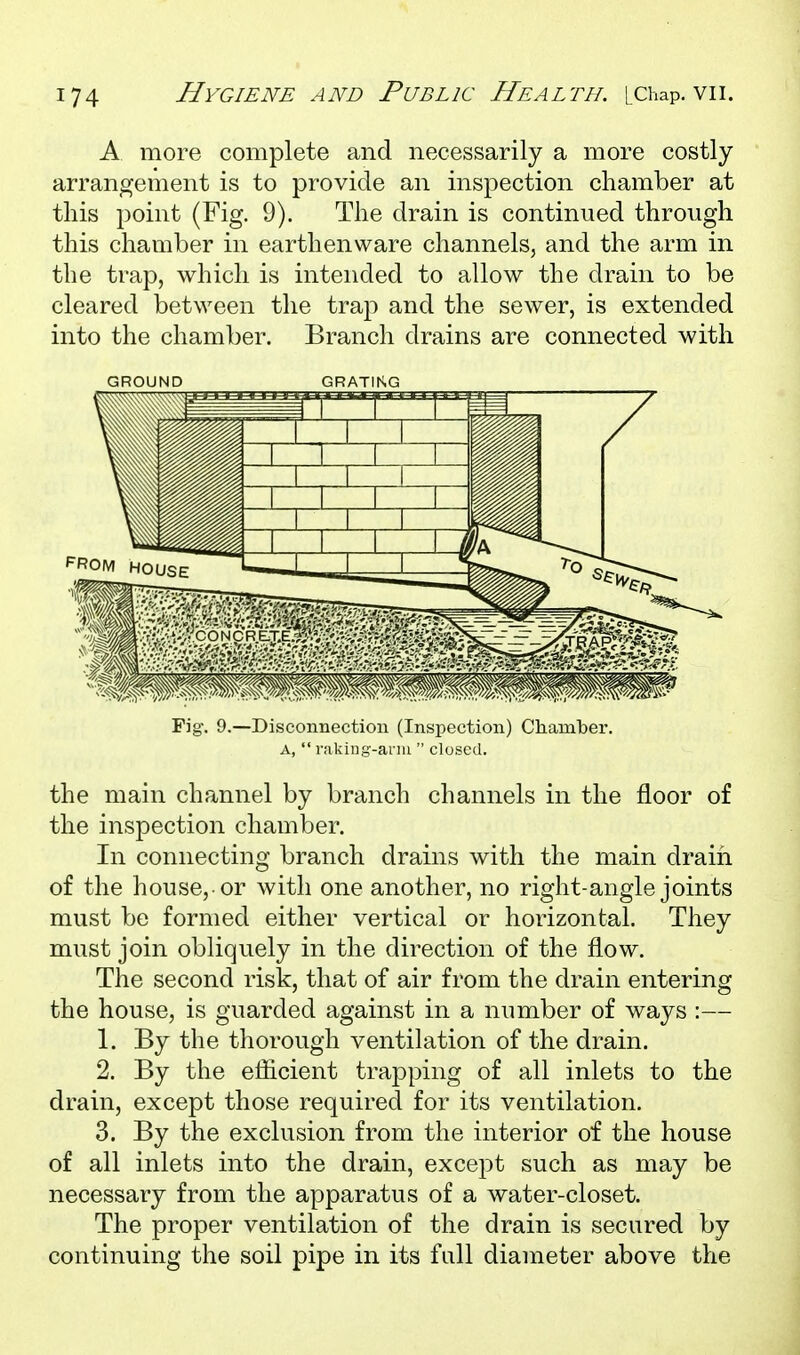 A more complete and necessarily a more costly arrangement is to provide an inspection chamber at this point (Fig. 9). The drain is continued through this chamber in earthenware channels, and the arm in the trap, which is intended to allow the drain to be cleared between the trap and the sewer, is extended into the chamber. Branch drains are connected with GROUND GRATIKG Fig. 9.—Disconnection (Inspection) Chamber. A,  raking-ariii  closed. the main channel by branch channels in the floor of the inspection chamber. In connecting branch drains with the main drain of the house,-or with one another, no right-angle joints must be formed either vertical or horizontal. They must join obliquely in the direction of the flow. The second risk, that of air from the drain entering the house, is guarded against in a number of ways :— 1. By the thorough ventilation of the drain. 2. By the efficient trapping of all inlets to the drain, except those required for its ventilation. 3. By the exclusion from the interior of the house of all inlets into the drain, except such as may be necessary from the apparatus of a water-closet. The proper ventilation of the drain is secured by continuing the soil pipe in its full diameter above the