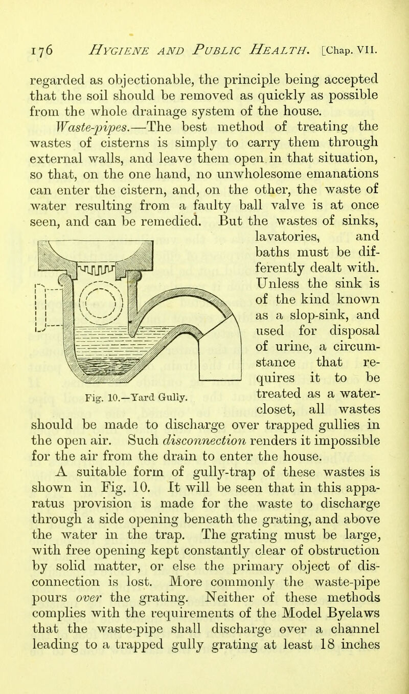 regarded as objectionable, the principle being accepted that the soil should be removed as quickly as possible from the whole drainage system of the house. Waste-pipes.—The best method of treating the wastes of cisterns is simply to carry them through external walls, and leave them open in that situation, so that, on the one hand, no unwholesome emanations can enter the cistern, and, on the other, the waste of water resulting from a faulty ball valve is at once seen, and can be remedied. But the wastes of sinks, lavatories, and baths must be dif- ferently dealt with. Unless the sink is of the kind known as a slop-sink, and used for disposal of urine, a circum- stance that re- quires it to be Fig. lO.-Yard Gully. treated as a water- closet, all wastes should be made to discharge over trapped gullies in the open air. Such disconnection renders it impossible for the air from the drain to enter the house. A suitable form of gully-trap of these wastes is shown in Fig. 10. It will be seen that in this appa- ratus provision is made for the waste to discharge through a side opening beneath the grating, and above the water in the trap. The grating must be large, with free opening kept constantly clear of obstruction by solid matter, or else the primary object of dis- connection is lost. More commonly the waste-pipe pours over the grating. Neither of these methods complies with the requirements of the Model Byelaws that the waste-pipe shall discharge over a channel leading to a trapped gully grating at least 18 inches