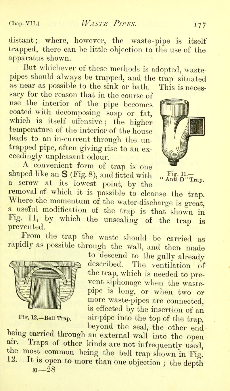 Fig. ' Anti-DTrap. distant; where, however, the waste-pipe is itself trapped, there can be little objection to the use of the apparatus shown. But whichever of these methods is adopted, waste- pipes should always be trapped, and the trap situated as near as possible to the sink or bath. This is neces- sary for the reason that in the course of use the interior of the pipe becomes coated with decomposing soap or fat, which is itself olfensive; the higher temperature of the interior of the house leads to an in-current through the un- trapped pipe, often giving rise to an ex- ceedingly unpleasant odour. A convenient form of trap is one shaped like an S (Fig. 8), and fitted with a scrow at its lowest point, by the removal of which it is possible to cleanse the trap. Where the momentum of the water-discharge is great, a useful modification of the trap is that^ shown in Fig. 11, by which the unsealing of the trap is prevented. From the trap the waste should be carried as rapidly as possible through the wall, and then- made to descend to the gully already described. The ventilation of the trap, which is needed to pre- vent siphonage when the waste- pipe is long, or when two or more waste-pipes are connected, is effected by the insertion of an air-pipe into the top of the trap, , . beyond the seal, the other end bemg carried through an external wall into the open air. Traps of other kinds are not infrequentlv used, the most common being the bell trap shown in Fig. 12. It IS open to more than one objection ; the depth M—28 Fig. 12.-Bell Trap.