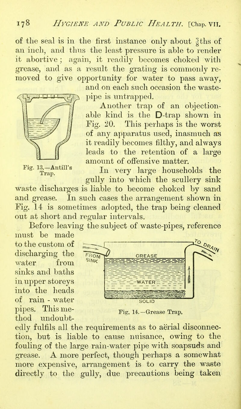 of the seal is in the first instance only about |ths of an inch, and thus the least pressure is able to render it abortive grease, and moved to as 2ive 1, it readily becomes choked with i-esult the sratina' is commonly re- to pass away, large Fig. 13.—Antill's Trap. opportunity for water and on each such occasion the waste- pipe is untrapped. Another trap of an objection- able kind is the D-trap shown in Fig. 20. This perhaps is the worst of any apparatus used, inasmuch as it readily becomes filthy, and always leads to the retention of a amount of offensive matter. In very large households the gully into which the scullery sink waste discharges is liable to become choked by sand and grease. In such cases the arrangement shown in Fig. 14 is sometimes adopted, the trap being cleaned out at short and regular intervals. Before leaving the subject of waste-ioi^Des, reference must be made to the custom of — discharging the water from sinks and baths in upper storeys into the heads of rain - water pipes. This me- thod undoubt- edly fulfils all the requirements as to aerial disconnec- tion, but is liable to cause nuisance, owing to the fouling of the large rain-water pipe with soapsuds and grease. A more perfect, though perhaps a somewhat more expensive, arrangement is to carry the waste directly to the gully, due precautions being taken SOLID