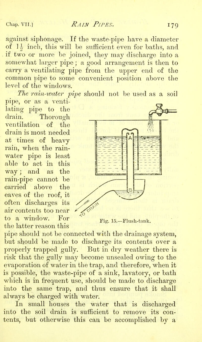 against siphonage. If the waste-pipe have a diameter of ] J inch, this will be sufficient even for baths, and if two or more be joined, they may discharge into a somewhat larger pipe; a good arrangement is then to carry a ventilating pipe from the upper end of the common pipe to some convenient position above the level of the windows. The rain-water pijye should not be used as a soil pipe, or as a venti- lating pipe to the drain. Thorough ventilation of the drain is most needed at times of heavy rain, when the rain- water pipe is least able to act in this way; and as the rain-pipe cannot be carried above the eaves of the roof, it often discharo-es its air contents too near to a window. For the latter reason this pipe should not be connected with the drainage system, but should be made to discharge its contents over a properly trapped gully. But in dry weather there is risk that the gully may become unsealed owing to the evaporation of water in the trap, and therefore, when it is possible, the waste-pipe of a sink, lavatory, or bath which is in frequent use, should be made to discharge into the same trap, and thus ensure that it shall always be charged with water. In small houses the water that is discharged into the soil drain is sufficient to remove its con- tents, but otherwise this cau be accomplished by a