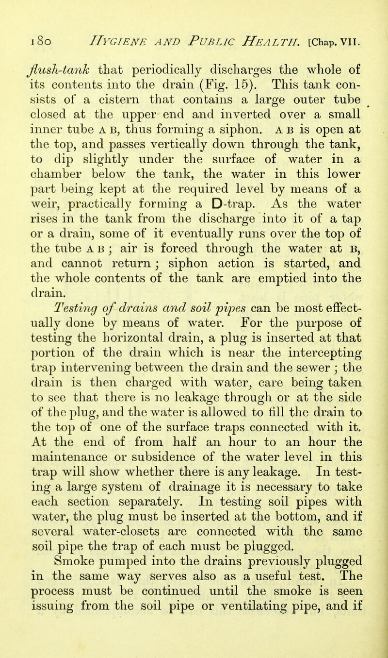 flush-tank that periodically discharges the whole of its contents into the drain (Fig. 15). This tank con- sists of a cistern that contains a large outer tube closed at the upper end and inverted over a small inner tube A b, thus forming a siphon. A b is open at the top, and passes vertically down through the tank, to dip slightly under the surface of water in a chamber below the tank, the water in this lower part being kept at the required level by means of a weir, practically forming a D-trap. As the water rises in the tank from the discharge into it of a tap or a drain, some of it eventually runs over the top of the tube A b ; air is forced through the water at B, and cannot return; siphon action is started, and the whole contents of the tank are emptied into the drain. Testing of drains and soil pipes can be most effect- ually done by means of water. For the purpose of testing the horizontal drain, a plug is inserted at that portion of the drain which is near the intercepting trap intervening between the drain and the sewer ; the drain is then charged with water^ care being taken to see that there is no leakage through or at the side of the plug, and the water is allowed to till the drain to the top of one of the surface traps connected with it. At the end of from half an hour to an hour the maintenance or subsidence of the water level in this trap will show whether there is any leakage. In test- ing a large system of drainage it is necessary to take each section separately. In testing soil pipes with water, the plug must be inserted at the bottom, and if several water-closets are connected with the same soil pipe the trap of each must be plugged. Smoke pumped into the drains previously plugged in the same way serves also as a useful test. The process must be continued until the smoke is seen issuing from the soil pipe or ventilating pipe, and if