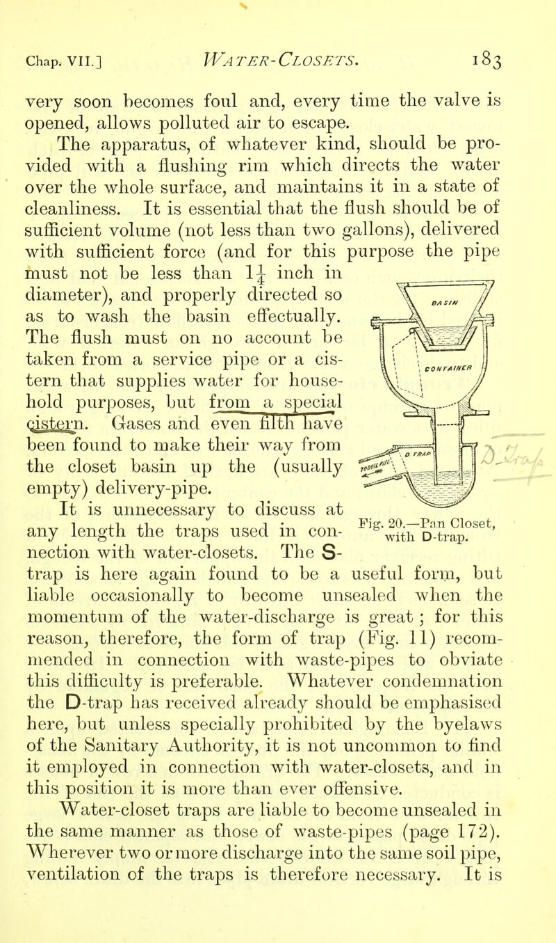 very soon becomes foul and, every time the valve is opened, allows polluted air to escape. The apparatus, of whatever kind, should be pro- vided with a flushing rim which directs the water over the whole surface, and maintains it in a state of cleanliness. It is essential that the flush should be of sufficient volume (not less than two gallons), delivered with sufficient force (and for this purpose the pipe must not be less than 1^ inch in diameter), and properly directed so as to wash the basin effectually. The flush must on no account be taken from a service pipe or a cis- tern that supplies water for house- hold purposes, but from a special cistern. Gases and even tilth have been found to make their way from the closet basin up the (usually empty) delivery-pipe. It is unnecessary to discuss at any length the traps used in con- ^'^w^trcTtrap?^^*^' nection with water-closets. The S- trap is here again found to be a useful form, but liable occasionally to become unsealed when the momentum of the water-discharge is great; for this reason^ therefore, the form of trap (Fig. 11) recom- mended in connection with waste-pipes to obviate this difficulty is j^referable. Whatever condemnation the D-trap has received already should be emphasised here, but unless specially prohibited by the byelaws of the Sanitary Authority, it is not uncommon to And it employed in connection with water-closets, and in this position it is more than ever offensive. Water-closet traps are liable to become unsealed in the same manner as those of waste-pipes (page 172). Wherever two or more discharge into the same soil pipe, ventilation of the traps is therefore necessary. It is