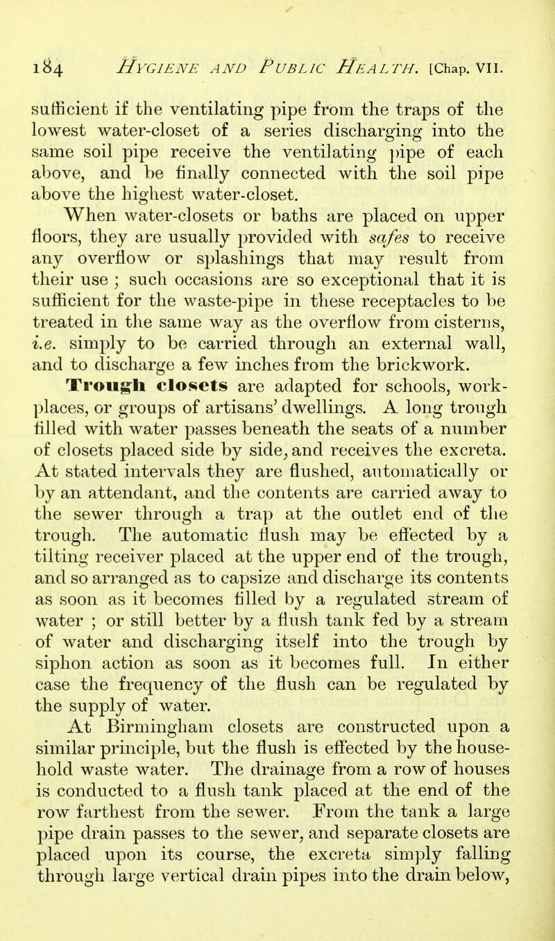 sufficient if the ventilating pipe from the traps of the lowest water-closet of a series discharging into the same soil pipe receive the ventilating i)ipe of each above, and be finally connected with the soil pipe above the highest water-closet. When water-closets or baths are placed on upper floors, they are usually provided with safes to receive any overflow or si)lashings that may result from their use ; such occasions are so exceptional that it is suflicient for the waste-pipe in these receptacles to be treated in the same way as the overflow from cisterns, i.e. simply to be carried through an external wall, and to discharge a few inches from the brickwork. Troiigh closets are adapted for schools, work- places, or groups of artisans' dwellings. A long trough tilled with water passes beneath the seats of a number of closets placed side by sideband receives the excreta. At stated intervals the}^ are flushed, automatically or by an attendant, and the contents are carried away to the sewer through a trap at the outlet end of the trough. The automatic flush may be effected by a tilting receiver placed at the upper end of the trough, and so arranged as to capsize and discharge its contents as soon as it becomes tilled by a regulated stream of water ; or still better by a flush tank fed by a stream of water and discharging itself into the trough by siphon action as soon as it becomes full. In either case the frequency of the flush can be regulated by the supply of water. At Birmingham closets are constructed upon a similar principle, but the flush is eff'ected by the house- hold waste water. The drainage from a row of houses is conducted to a flush tank placed at the end of the row farthest from the sewer. From the tank a large pipe drain passes to the sewer, and separate closets are placed upon its course, the excreta simply falling through large vertical drain pipes into the drain below,