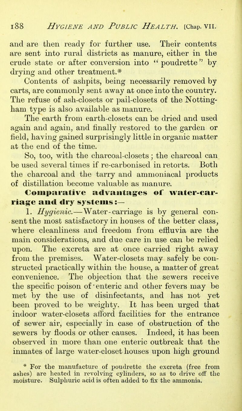 and are then ready for furtlier use. Their contents are sent into rural districts as manure, either in the crude state or after conversion into  poudrette by drying and other treatment.* Contents of ashpits, being necessarily removed by carts, are commonly sent away at once into the country. The refuse of ash-closets or pail-closets of the Notting- ham type is also available as manure. The earth from earth-closets can be dried and used again and again, and finally restored to the garden or field, having gained surprisingly little in organic matter at the end of the time. So, too, with the charcoal-closets; the charcoal can be used several times if re-carbonised in retorts. Both the charcoal and the tarry and ammoniacal products of distillation become valuable as manure. Comparative advaiitag^es of water-car- riage and dry systems :— 1. Hygienic.—Water-carriage is by general con- sent the most satisfactory in houses of the better class^ where cleanliness and freedom from effluvia are the main considerations, and due care in use can be relied upon. The excreta are at once carried right away from the premises. Water-closets may safely be con- structed practically within the house, a matter of great convenience. The objection that the sewers receive the specific poison of * enteric and other fevers may be met by the use of disinfectants, and has not yet been proved to be weighty. It has been urged that indoor water-closets afford facilities for the entrance of sewer air, especially in case of obstruction of the sewers by floods or other causes. Indeed, it has been observed in more than one enteric outbreak that the inmates of large water-closet houses upon high ground * For the manufacture of poudrette the excreta (free from ashes) are heated in revolving cyhnders, so as to drive off the moisture. Sulphuric acid is often added to fix the ammonia.