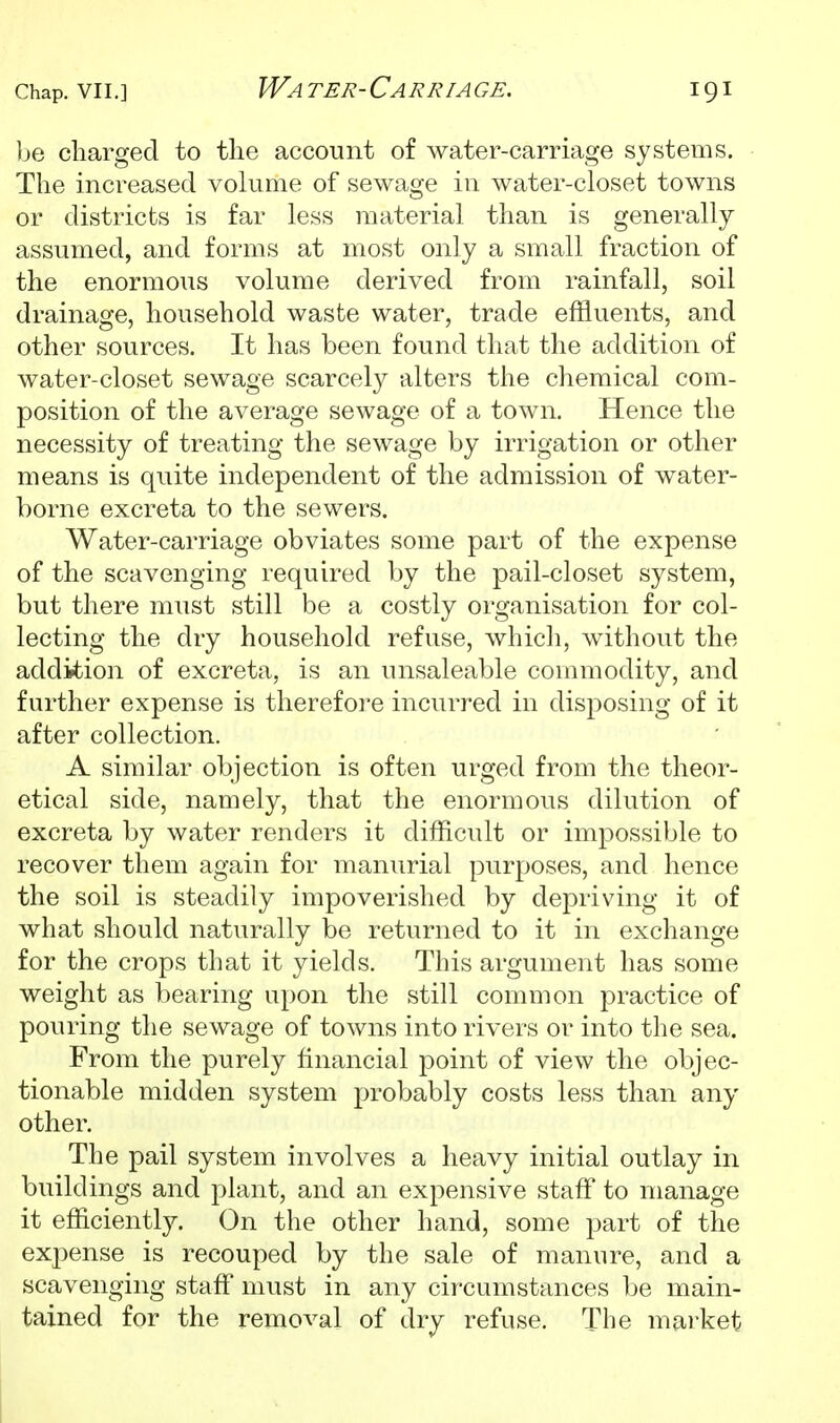 ]je charged to the account of Avater-carriage systems. The increased volume of sewage in water-closet towns or districts is far less material than is generally assumed, and forms at most only a small fraction of the enormous volume derived from rainfall, soil drainage, household waste water, trade effluents, and other sources. It has been found that the addition of water-closet sewage scarcely alters the chemical com- position of the average sewage of a town. Hence the necessity of treating the sewage by irrigation or other means is quite independent of the admission of water- borne excreta to the sewers. Water-carriage obviates some part of the expense of the scavenging required by the pail-closet system, but there must still be a costly organisation for col- lecting the dry household refuse, which, without the addition of excreta, is an unsaleable commodity, and further expense is therefore incurred in disposing of it after collection. A similar objection is often urged from the theor- etical side, namely, that the enormous dilution of excreta by water renders it difficult or impossible to recover them again for manurial purposes, and hence the soil is steadily impoverished by depriving it of what should naturally be returned to it in exchange for the crops that it yields. This argument has some weight as bearing upon the still common practice of pouring the sewage of towns into rivers or into the sea. From the purely financial point of view the objec- tionable midden system probably costs less than any other. The pail system involves a heavy initial outlay in buildings and plant, and an expensive staff to manage it efficiently. On the other hand, some part of the expense is recouped by the sale of manure, and a scavenging staff must in any circumstances be main- tained for the removal of dry refuse. The market