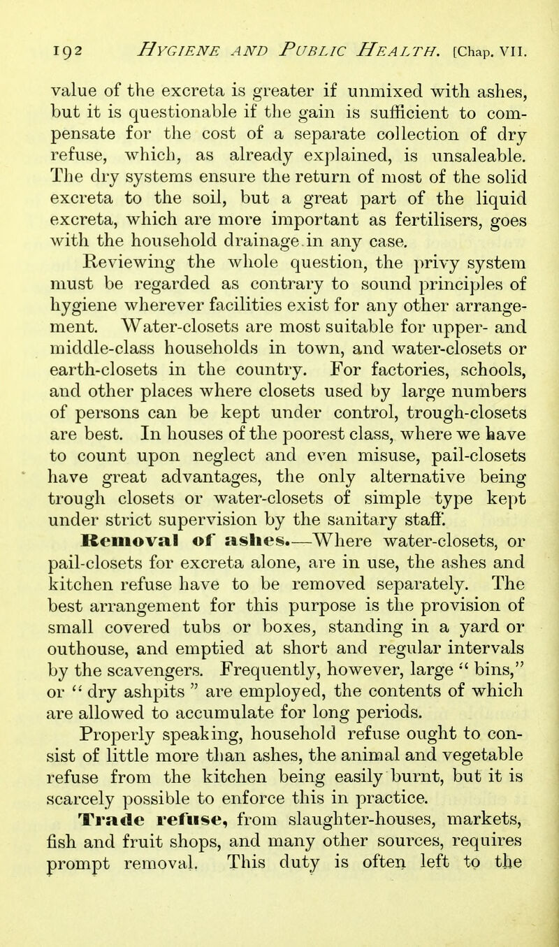 value of the excreta is greater if unmixed with ashes, but it is questionable if the gain is sufficient to com- pensate for the cost of a separate collection of dry refuse, which, as already explained, is unsaleable. The dry systems ensure the return of most of the solid excreta to the soil, but a great part of the liquid excreta, which are more important as fertilisers, goes with the household drainage, in any case. Reviewing the whole question, the privy system must be regarded as contrary to sound principles of hygiene wherever facilities exist for any other arrange- ment. Water-closets are most suitable for upper- and middle-class households in town, and water-closets or earth-closets in the country. For factories, schools, and other places where closets used by large numbers of persons can be kept under control, trough-closets are best. In houses of the poorest class, where we have to count upon neglect and even misuse, pail-closets have great advantages, the only alternative being trough closets or water-closets of simple type kept under strict supervision by the sanitary staff. Removal of ashes.—Where water-closets, or pail-closets for excreta alone, are in use, the ashes and kitchen refuse have to be removed separately. The best arrangement for this purpose is the provision of small covered tubs or boxes, standing in a yard or outhouse, and emptied at short and regular intervals by the scavengers. Frequently, however, large bins, or  dry ashpits  are employed, the contents of which are allowed to accumulate for long periods. Properly speaking, household refuse ought to con- sist of little more than ashes, the animal and vegetable refuse from the kitchen being easily burnt, but it is scarcely possible to enforce this in practice. Trade refuse, from slaughter-houses, markets, fish and fruit shops, and many other sources, requires prompt removal. This duty is often left to the