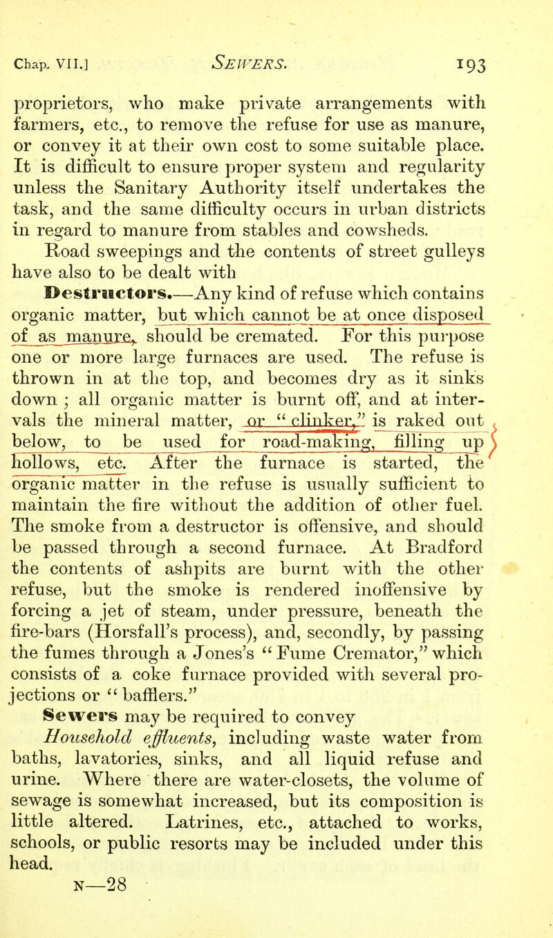 proprietors, who make private arrangements with farmers, etc., to remove the refuse for use as manure, or convey it at their own cost to some suitable place. It is difficult to ensure proper system and regularity unless the Sanitary Authority itself undertakes the task, and the same difficulty occurs in urban districts in regard to manure from stables and cowsheds. Road sweepings and the contents of street gulleys have also to be dealt with Destructors.—Any kind of refuse which contains organic matter, but which cannot be at once disposed of^s_jnanurfi,. should be cremated. For this purpose one or more large furnaces are used. The refuse is thrown in at the top, and becomes dry as it sinks down ; all organic matter is burnt off, and at inter- vals the mineral matter, or  nlinkf^r^ is^ raked out below, to be used for road-makmg, fjlling up hollows, etc. After the furnace is started, the organic matter in the refuse is usually sufficient to maintain the fire without the addition of other fuel. The smoke from a destructor is offensive, and should be passed through a second furnace. At Bradford the contents of ashpits are burnt with the other refuse, but the smoke is rendered inoffensive by forcing a jet of steam, under pressure, beneath the fire-bars (Horsfall's process), and, secondly, by passing the fumes through a Jones's  Fume Cremator, which consists of a coke furnace provided with several pro- jections or  bafflers. Sewers may be required to convey Household effluents, including waste water from baths, lavatories, sinks, and all liquid refuse and urine. Where there are water-closets, the volume of sewage is somewhat increased, but its composition is little altered. Latrines, etc., attached to works, schools, or public resorts may be included under this head. N—28