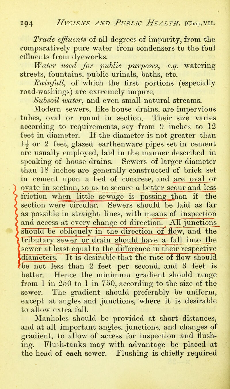 Trade effluents of all degrees of impurity, from the comparatively pure water from condensers to the foul effluents from dyeworks. Water used for 'public purposes, e.g. watering streets, fountains, public urinals, baths, etc. Rainfall, of which the first portions (especially road-washings) are extremely impure. Subsoil water, and even small natural streams. Modern sewers, like house drains, are impervious tubes, oval or round in section. Their size varies according to requirements, say from 9 inches to 12 feet in diameter. If the diameter is not greater than 1J or 2 feet, glazed earthenware pipes set in cement are usually employed, laid in the manner described in speaking of house drains. Sewers of larger diameter than 18 inches are generally constructed of brick set in cement upon a bed of concrete, and are oval or ovate in section, so as to secure a better scour and less friction when little sewage is passing ^than if the section were circular. Sewers should be laid as far as possible in straight lines, with means of inspection and access at every change of direction. All junctions_ should be obliquely in the direction of flow, and the ' tributary sewer or drain should have a fall into the [sewer at least equal to the difference in their respective Ldiameters! It is desirable that the rate of flow should fbe not less than 2 feet per second, and 3 feet is better. Hence the minimum gradient should range from 1 in 250 to 1 in 750, according to the size of the sewer. The gradient should preferably be uniform, except at angles and junctions, where it is desirable to allow extra fall. Manholes should be provided at short distances, and at all important angles, junctions, and changes of gradient, to allow of access for inspection and flush- ing. Flui-h-tanks may with advantage be placed at the head of each sewer. Flushing is chiefly required