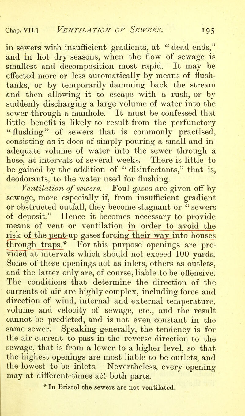 in sewers with insufficient gradients, at  dead ends, and in hot dry seasons, when the flow of sewage is smallest and decomposition most rapid. It may be effected more or less automatically by means of flush- tanks, or by temporarily damming back the stream and then allowing it to escape with a rush, or by suddenly discharging a large volume of water into the sewer through a manhole. It must be confessed that little benefit is likely to result from the perfunctory  flushing of sewers that is commonly practised, consisting as it does of simply pouring a small and in- adequate volume of water into the sewer through a hose, at intervals of several weeks. There is little to be gained by the addition of  disinfectants, that is, deodorants, to the water used for flushing. Ventilation of sewers.—Foul gases are given off by sewage, more especially if, from insufficient gradient or obstructed outfall, they become stagnant or  sewers of deposit. Hence it becomes necessary to provide means of vent or ventilation in order to avoid the risk of the pent-up gases forcing their way into houses through traps^^ For this purpose openings are pro- vided at^ntervals which should not exceed 100 yards. Some of these openings act as inlets, others as outlets, and the latter only are, of course, liable to be oftensive. The conditions that determine the direction of the currents of air are highly complex, including force and direction of wind, internal and external temperature, volume and velocity of sewage, etc., and the result cannot be predicted, and is not even constant in the same sewer. Speaking generally, the tendency is for the air current to pass in the reverse direction to the sewage, that is from a lower to a higher level, so that the highest openings are most liable to be outlets, and the lowest to be inlets. Nevertheless, every opening may at different-times act both parts. * In Bristol the sewers are not ventilated.