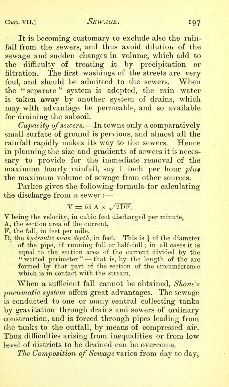 It is becoming customary to exclude also tlie rain- fall from the sewers, and thus avoid dilution of the sewage and sudden changes in volume, which add to the difficulty of treating it by precipitation or filtration. The first washings of the streets are very foul, and should be admitted to the sewers. When the  separate system is adopted, the rain water is taken away by another system of drains, which may with advantage be permeable, and so available for draining the subsoil. Capacity of sewers.—In towns only a comparatively small surface of ground is pervious, and almost all the rainfall rapidly makes its way to the sewers. Hence in planning the size and gradients of sewers it is neces- sary to provide for the immediate removal of the maximum hourly rainfall, say 1 inch per hour plu$ the maximum volume of sewage from other sources. Parkes gives the following formula for calculating the discharge from a sewer :— V = 55 A X y2I)F. V being the velocity, in cubic feet discharged per minute, A, the section area of the current, F, the fall, in feet per mile, D, the hydraulic mean depth, in feet. This is \ of the diameter of the pipe, if running full or half-full; in all cases it is equal to the section area of the current divided by the wetted peiimeter — that is, by the length of the arc formed by that part of the section of the circumference which is in contact with the stream. When a sufficient fall cannot be obtained, Shone's pneu7natic system offers great advantages. The sewage is conducted to one or many central collecting tanks by gravitation through drains and sewers of ordinary construction, and is forced through pipes leading from the tanks to the outfall, by means of compressed air. Thus difficulties arising from inequalities or from low level of districts to be drained can be overcome. The Composition of Sewage VRvies from day to day,