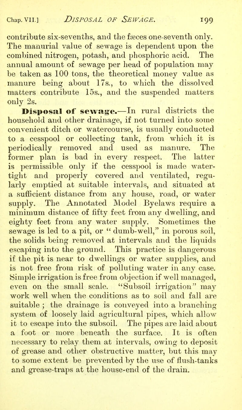 contribute six-sevenths, and the faeces one-seventh only. The mamirial value of sewage is dependent upon the coml)ined nitrogen, potash, and phosphoric acid. The annual amount of sewage per head of population may be taken as 100 tons, the theoretical money value as manure being about 17s., to which the dissolved matters contribute 15s,, and the suspended matters only 2s. Disposal of sewas:e.—In rural districts the household and other drainage, if not turned into some convenient ditch or watercourse, is usually conducted to a cesspool or collecting tank, from wdiicli it is periodically removed and used as manure. The former plan is bad in every respect. The latter is permissible only if the cesspool is made water- tight and properly covered and ventilated, regu- larly emptied at suitable intervals, and situated at a sufficient distance from any house, road, or water supply. The Annotated Model Byelaws require a minimum distance of fifty feet from any dwelling, and eighty feet from any water supply. Sometimes the sewage is led to a pit, or  dumb-well, in porous soil, the solids being removed at intervals and the liquids escaping into the ground. This practice is dangerous if the pit is near to dwellings or water supplies, and is not free from risk of polluting water in any case. Simple irrigation is free from objection if well managed, even on the small scale. Subsoil irrigation may work well when the conditions as to soil and fall are suitable ; the drainage is conveyed into a branching system of loosely laid agricultural pipes, which allow it to escape into the subsoil. The pipes are laid about a foot or more beneath the surface. It is often necessary to relay them at intervals, owing to deposit of grease and other obstructive matter, but this may to some extent be prevented by the use of flush-tanks and grease-traps at the house-end of the drain.