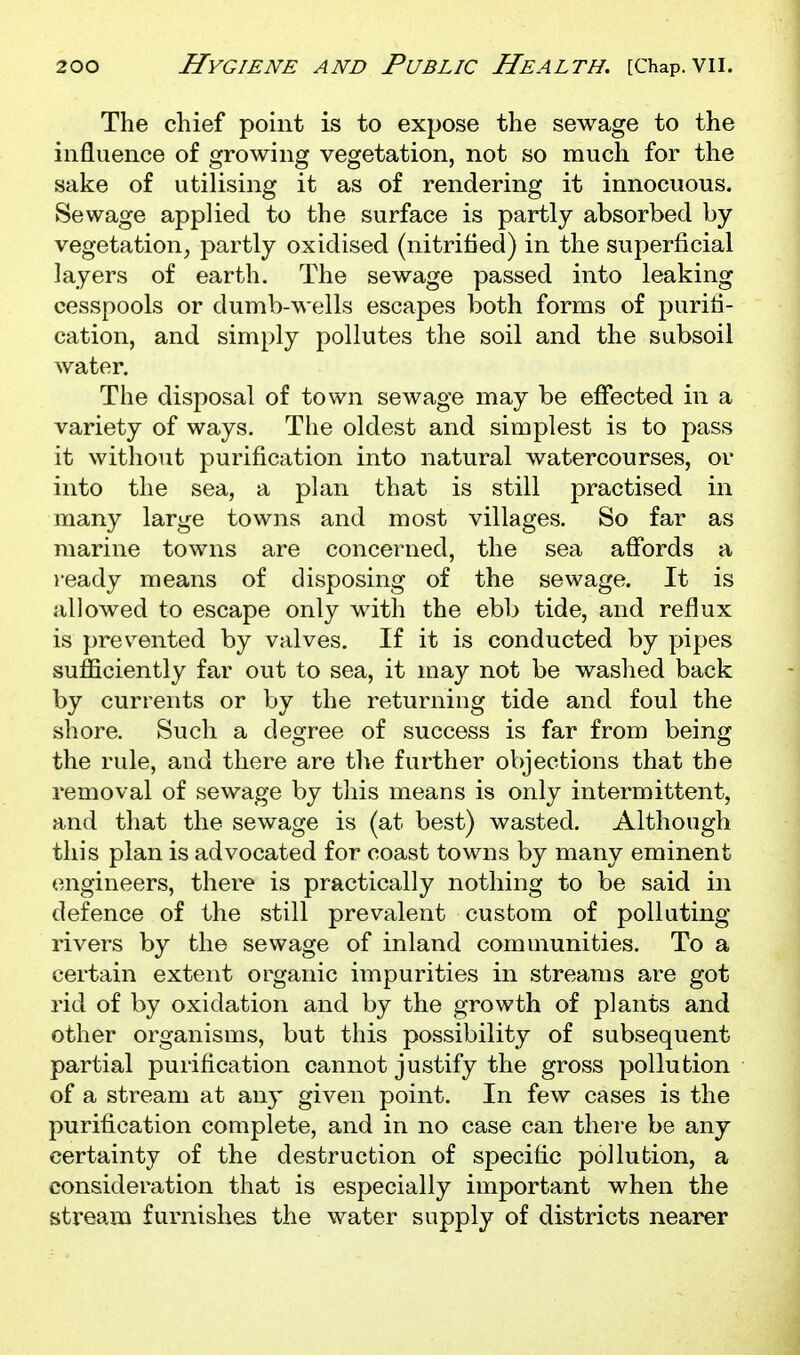 The chief point is to expose the sewage to the influence of growing vegetation, not so much for the sake of utilising it as of rendering it innocuous. Sewage applied to the surface is partly absorbed by vegetation, partly oxidised (nitrified) in the superficial layers of earth. The sewage passed into leaking cesspools or dumb-wells escapes both forms of purifi- cation, and simply pollutes the soil and the subsoil water. The disposal of town sewage may be effected in a variety of ways. The oldest and simplest is to pass it without purification into natural watercourses, or into the sea, a plan that is still practised in many large towns and most villages. So far as marine towns are concerned, the sea affords a ready means of disposing of the sewage. It is allowed to escape only with the eb]> tide, and reflux is prevented by valves. If it is conducted by pipes sufficiently far out to sea, it may not be washed back by currents or by the returning tide and foul the shore. Such a degree of success is far from being the rule, and there are the further objections that the removal of sewage by this means is only intermittent, and that the sewage is (at best) wasted. Although this plan is advocated for coast towns by many eminent (engineers, there is practically nothing to be said in defence of the still prevalent custom of polluting rivers by the sewage of inland comuiunities. To a certain extent organic impurities in streams are got rid of by oxidation and by the growth of plants and other organisms, but this possibility of subsequent partial purification cannot justify the gross pollution of a stream at an}' given point. In few cases is the purification complete, and in no case can there be any certainty of the destruction of specific pollution, a consideration that is especially important when the stream furnishes the water supply of districts nearer