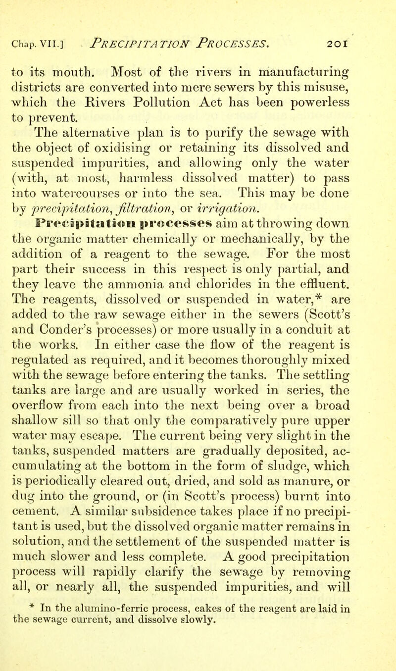 to its mouth. Most of the rivers in manufacturing districts are converted into mere sewers by this misuse, which the Kivers Pollution Act has been powerless to prevent. The alternative plan is to purify the sewage with the object of oxidising or retaining its dissolved and suspended impurities, and allowing only the water (with, at most, harmless dissolved matter) to pass into watercourses or into the sea. This may be done by 'precipitation^ filtration^ or irrigation. Fre€i|>Btatioii processes aim at throwing down the organic matter chemically or mechanically, by the addition of a reagent to the sewage. For the most part their success in this i'es})ect is only partial, and they leave the ammonia and chlorides in the effluent. The reagents, dissolved or suspended in water,are added to the raw sewage either in the sewers (Scott's and Condor's processes) or more usually in a conduit at the works. In either case the flow of the reagent is regulated as required, and it becomes thoroughly mixed with the sewage before entering the tanks. The settling tanks are large and are usually worked in series, the overflow from each into the next being over a broad shallow sill so that only tlie comparatively pure upper water may escape. The current being very slight in the tanks, suspended matters are gradually deposited, ac- cumulating at the bottom in the form of sludge, which is periodically cleared out, dried, and sold as manure, or dug into the ground, or (in Scott's process) burnt into cement. A similar subsidence takes place if no precipi- tant is used, but the dissolved organic matter remains in solution, and the settlement of the suspended matter is much slower and less complete. A good precipitation process will rapidly clarify the sewage by removing all, or nearly all, the suspended impurities, and will * In the alvimino-ferric process, cakes of the reagent are laid in the sewage current, and dissolve slowly.