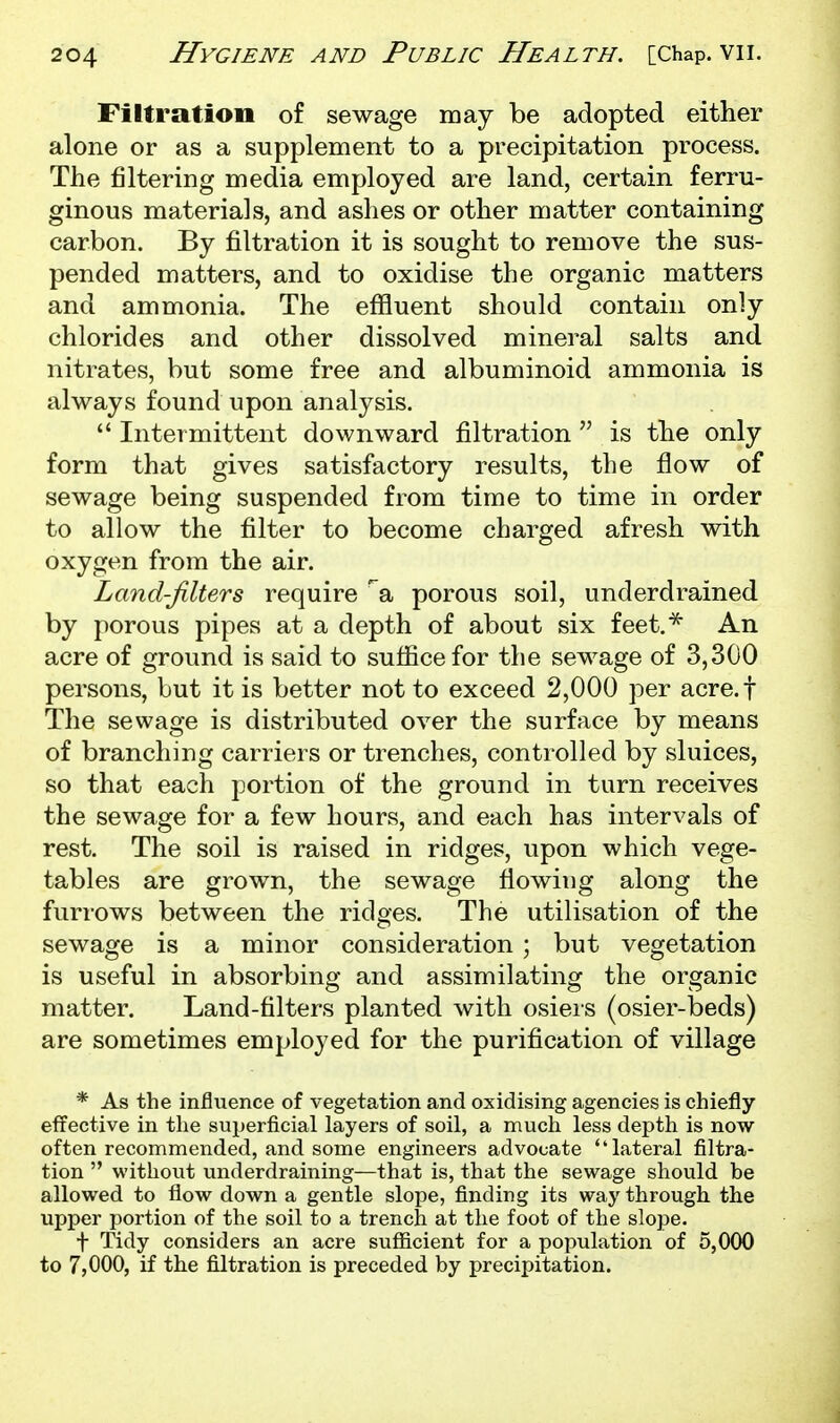 Filtration of sewage may be adopted either alone or as a supplement to a precipitation process. The filtering media employed are land, certain ferru- ginous materials, and ashes or other matter containing carbon. By filtration it is sought to remove the sus- pended matters, and to oxidise the organic matters and ammonia. The effluent should contain only chlorides and other dissolved mineral salts and nitrates, but some free and albuminoid ammonia is always found upon analysis.  Intermittent downward filtration  is the only form that gives satisfactory results, the flow of sewage being suspended from time to time in order to allow the filter to become charged afresh with oxygen from the air. Land-filters require a porous soil, underdrained by porous pipes at a depth of about six feet.^ An acre of ground is said to suffice for the sewage of 3,300 persons, but it is better not to exceed 2,000 per acre.f The sewage is distributed over the surface by means of branching carriers or trenches, controlled by sluices, so that each portion of the ground in turn receives the sewage for a few hours, and each has intervals of rest. The soil is raised in ridges, upon which vege- tables are grown, the sewage flowing along the furrows between the ridges. The utilisation of the sewage is a minor consideration ; but vegetation is useful in absorbing and assimilating the organic matter. Land-filters planted with osiers (osier-beds) are sometimes employed for the purification of village * As the influence of vegetation and oxidising agencies is chiefly effective in the superficial layers of soil, a much less depth is now often recommended, and some engineers advocate lateral filtra- tion  without underdraining—that is, that the sewage should be allowed to flow down a gentle slope, finding its way through the upper portion of the soil to a trench at the foot of the slope. t Tidy considers an acre sufficient for a population of 5,000 to 7,000, if the filtration is preceded by precipitation.