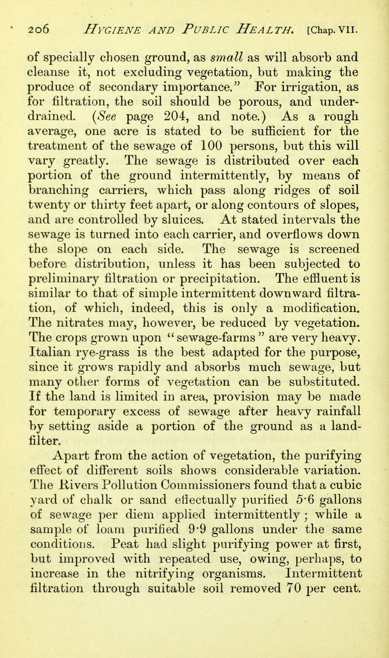 of specially chosen ground, as small as will absorb and cleanse it, not excluding vegetation, but making the produce of secondary importance. For irrigation, as for filtration, the soil should be porous, and under- drained. {See page 204, and note.) As a rough average, one acre is stated to be sufficient for the treatment of the sewage of 100 persons, but this will vary greatly. The sewage is distributed over each portion of the ground intermittently, by means of branching carriers, which pass along ridges of soil twenty or thirty feet apart, or along contours of slopes, and are controlled by sluices. At stated intervals the sewage is turned into each carrier, and overflows down the slope on each side. The sewage is screened before distribution, unless it has been subjected to preliminary filtration or precipitation. The effluent is similar to that of simple intermittent downward filtra- tion, of which, indeed, this is only a modification. The nitrates may, however, be reduced by vegetation. The crops grown upon  sewage-farms  are very heavy. Italian rye-grass is the best adapted for the purpose, since it grows rapidly and absorbs much sewage, but many other forms of vegetation can be substituted. If the land is limited in area, provision may be made for temporary excess of sewage after heavy rainfall by setting aside a portion of the ground as a land- filter. Apart from the action of vegetation, the purifying effect of diflferent soils shows considerable variation. The Kivers Pollution Commissioners found that a cubic yard of chalk or sand effectually purified 5*6 gallons of sewage per diem applied intermittently; while a sample of loam purified 9*9 gallons under the same conditions. Peat had slight purifying power at first, but improved with repeated use, owing, perhaps, to increase in the nitrifying organisms. Intermittent filtration through suitable soil removed 70 per cent.