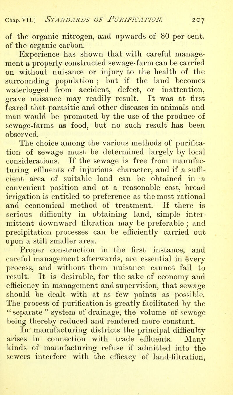 of the organic nitrogen, and upwards of 80 per cent, of the organic carbon. Experience has shown that with careful manage- ment a properly constructed sewage-farm can be carried on without nuisance or injury to the health of the surrounding population ; but if the land becomes w^aterlogged from accident, defect, or inattention, grave nuisance may readily result. It was at first feared that parasitic and other diseases in animals and man would be promoted by the use of the produce of sewage-farms as food, but no such result has been observed. The choice among the various methods of purifica- tion of sewage must be determined largely by local considerations. If the sewage is free from manufac- turing effluents of injurious character, and if a suffi- cient area of suitable land can be obtained in a convenient position and at a reasonable cost, broad irrigation is entitled to preference as the most rational and economical method of treatment. If there is serious difficulty in obtaining land, simple inter- mittent downward filtration may be preferable ; and precipitation processes can be efficiently carried out upon a still smaller area. Proper construction in the first instance, and careful management afterwards, are essential in fevery process, and without them nuisance cannot fail to result. It is desirable, for the sake of economy and efficiency in management and supervision, that sewage should be dealt with at as few points as possible. The process of purification is greatly facilitated by the  separate  system of drainage, the volume of sewage being thereby reduced and rendered more constant. In manufacturing districts the princijjal difficulty arises in connection with trade effluents. Many kinds of manufacturing refuse if admitted into the sewers interfere with the efficacy of land-filtration.