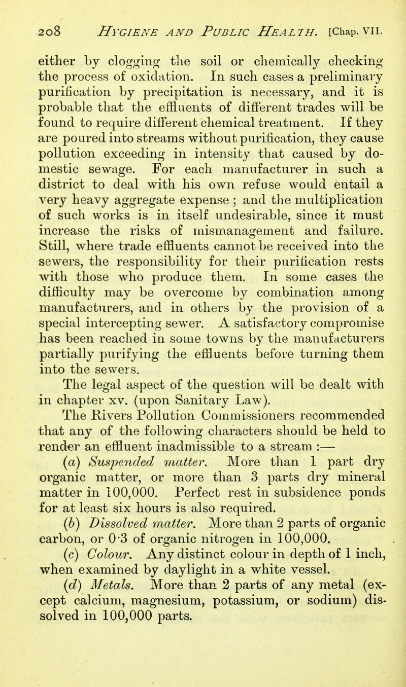 either by cloggin,of tlie soil or cliemically checking the process of oxidation. In such cases a preliminary purification by precipitation is necessary, and it is probable that the effluents of different trades will be found to require different chemical treatment. If they are poured into streams without purification, they cause pollution exceeding in intensity that caused by do- mestic sewage. For each manufacturer in such a district to deal with his own refuse would entail a very heavy aggregate expense ; and the multiplication of such works is in itself undesirable, since it must increase the risks of mismanagement and failure. Still, where trade effluents cannot be received into the sewers, the responsibility for their purification rests with those who produce them. In some cases the difficulty may be overcome by combination among manufacturers, and in others by the provision of a special intercepting sewer. A satisfactory compromise has been reached in some towns by the manufacturers partially purifying the effluents before turning them into the sewers. The legal aspect of the question will be dealt with in chapter xv. (upon Sanitary Law). The Rivers Pollution Commissioners recommended that any of the following characters should be held to render an effluent inadmissible to a stream :— {a) Susi^ended matter. More than 1 part dry organic matter, or more than 3 parts dry mineral matter in 100,000. Perfect rest in subsidence ponds for at least six hours is also required. {h) Dissolved matter. More than 2 parts of organic carbon, or 0-3 of organic nitrogen in 100,000. (c) Colour. Any distinct colour in depth of 1 inch, when examined by daylight in a white vessel. (d) Metals. More than 2 parts of any metal (ex- cept calcium, magnesium, potassium, or sodium) dis- solved in 100,000 parts.
