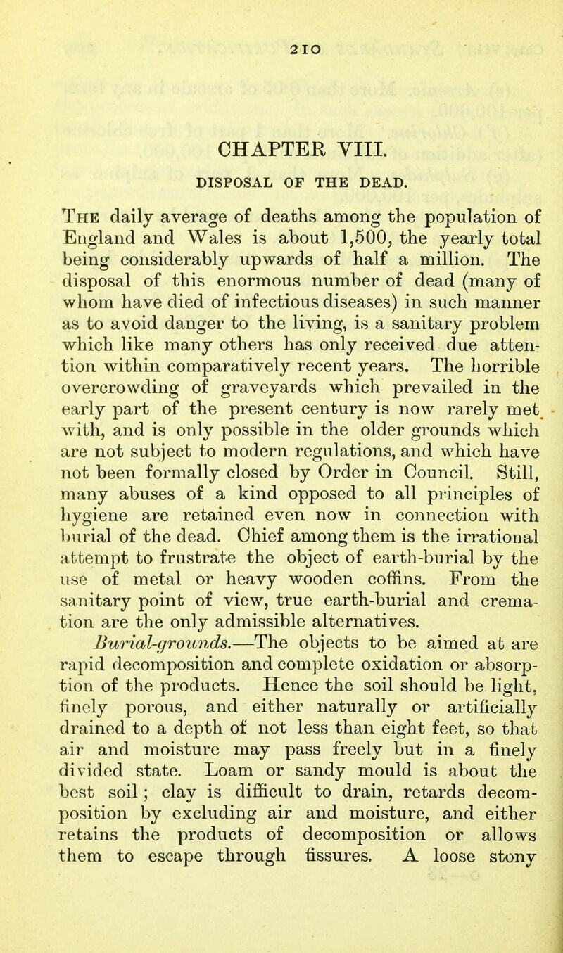 2IO CHAPTER YIII. DISPOSAL OP THE DEAD. The daily average of deaths among the population of England and Wales is about 1,500^ the yearly total being considerably upwards of half a million. The disposal of this enormous number of dead (many of whom have died of infectious diseases) in such manner as to avoid danger to the living, is a sanitary problem which like many others has only received due atten- tion within comparatively recent years. The horrible overcrowding of graveyards which prevailed in the early part of the present century is now rarely met with, and is only possible in the older grounds which are not subject to modern regulations, and which have not been formally closed by Order in Council. Still, many abuses of a kind opposed to all principles of hygiene are retained even now in connection with l)urial of the dead. Chief among them is the irrational attempt to frustrate the object of earth-burial by the use of metal or heavy wooden coffins. Erom the sanitary point of view, true earth-burial and crema- tion are the only admissible alternatives. Burial-grounds.—The objects to be aimed at are rapid decomposition and complete oxidation or absorp- tion of the products. Hence the soil should be light, finely porous, and either naturally or artificially drained to a depth of not less than eight feet, so that air and moisture may pass freely but in a finely divided state. Loam or sandy mould is about the best soil; clay is difficult to drain, retards decora- position by excluding air and moisture, and either retains the products of decomposition or allows them to escape through fissures. A loose stony