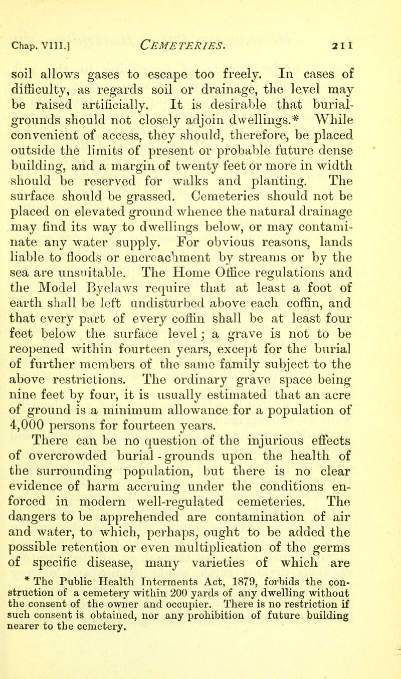 soil allows gases to escape too freely. In cases of difficulty, as regards soil or drainage, the level may be raised artificially. It is desirable that burial- grounds should not closely adjoin dwellings.* While convenient of access, they should, therefore, be placed outside the limits of present or probable future dense building, and a margin of twenty feet or more in width should be reserved for walks and planting. The surface should be grassed. Cemeteries should not be placed on elevated ground whence the natural drainage may find its way to dwellings below, or may contami- nate any water supply. For obvious reasons, lands liable to floods or encroachment by streams or by the sea are unsuitable. The Home Office regulations and the Model Byelav/s require that at least a foot of earth shall be left undisturbed above each coffin, and that every part of every coffin shall be at least four feet below the surface level; a grave is not to be reopened within fourteen years, except for the burial of further members of the same family subject to the above restrictions. The ordinary grave space being nine feet by four, it is usually estimated that an acre of ground is a minimum allowance for a population of 4,000 persons for fourteen years. There can be no question of the injurious effects of overcrowded burial - grounds upon the health of the surrounding population, but there is no clear evidence of harm accruing under the conditions en- forced in modern well-regulated cemeteries. The dangers to be apprehended are contamination of air and water, to which, perhaps, ought to be added the possible retention or even multiplication of the germs of specific disease, many varieties of which are * The Public Health Interments Act, 1879, foj-bids the con- struction of a cemetery within 200 yards of any dwelling without the consent of the owner and occupier. There is no restriction if such consent is obtained, nor any prohibition of future building nearer to the cemetery.
