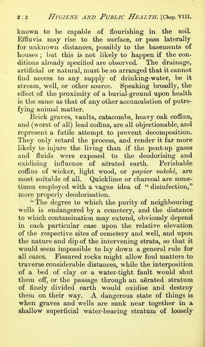 known to be capable of flourishing in the soil. Effluvia may rise to the surface, or pass laterally for unknown distances, possibly to the basements of houses ; but this is not likely to happen if the con- ditions already specified are observed. The drainage, artificial or natural, must be so arranged that it cannot find access to any supply of drinking-water, be it stream, well, or other source. Speaking broadly, the etiect of the proximity of a burial-ground upon health is the same as that of any other accumulation of putre- fying animal matter. Brick graves, vaults, catacombs, heavy oak coffins, and (worst of all) lead coffins, are all objectionable, and represent a futile attempt to prevent decomposition. They only retard the process, and render it far more likely to injure the living than if the pent-up gases and fluids were exposed to the deodorising and oxidising influence of aerated earth. Perishable coffins of wicker, light wood, or iminer mdche, are most suitable of all. Quicklime or charcoal are some- times employed with a vague idea of  disinfection, more properly deodorisation.  The degree to whicli the purity of neighbouring wells is endangered by a cemetery, and the distance to which contamination may extend, obviously depend in each particular case upon the relative elevation of the respective sites of cemetery and well, and upon the nature and dip of the intervening strata, so that it would seem impossible to lay down a general rule for all cases. Fissured rocks might allow foul matters to traverse considerable distances, while the interposition of a bed of clay or a water-tight fault would shut them off, or the passage through an aerated stratum of finely divided earth would oxidise and destroy them on their way. A dangerous state of things is when graves and wells are sunk near together in a shallow superficial water-bearing stratum of loosely