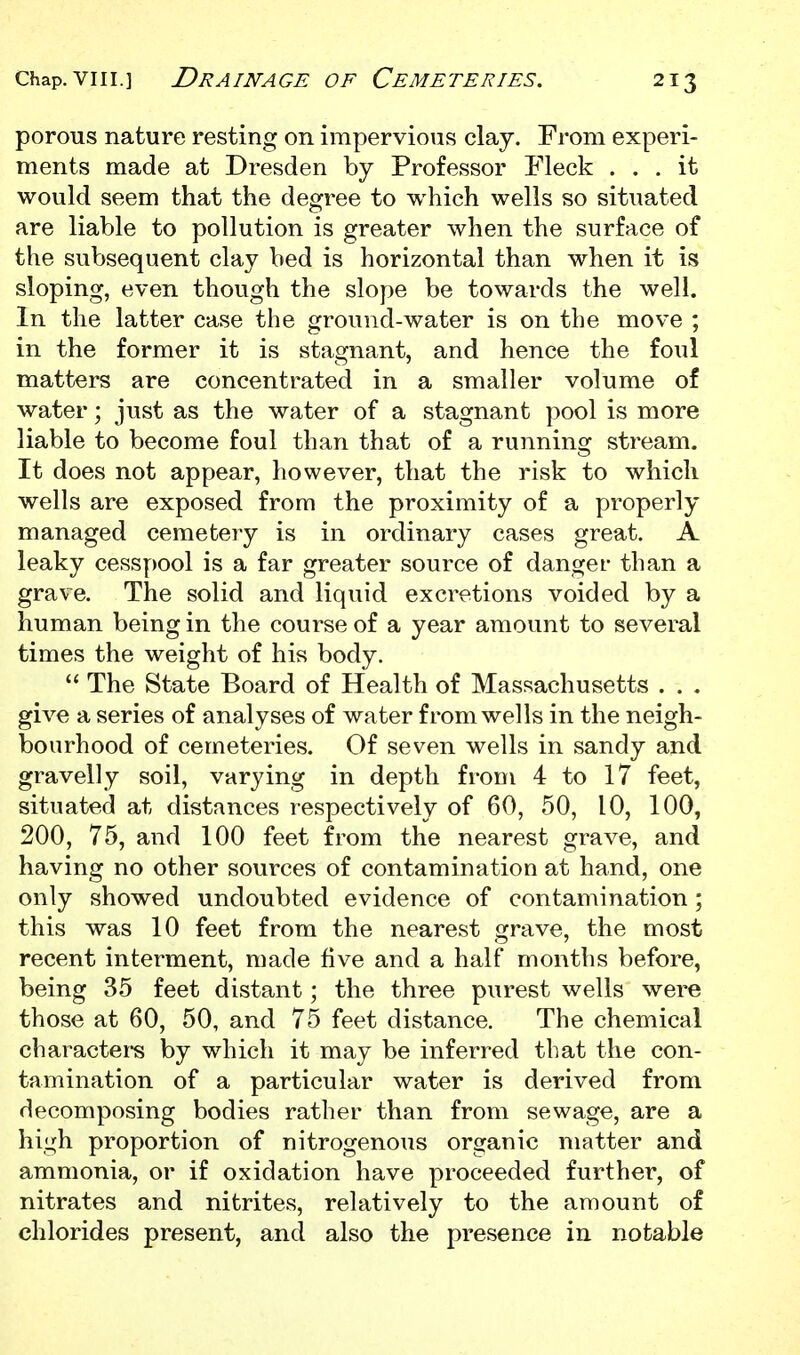 porous nature resting on impervious claj. From experi- ments made at Dresden by Professor Fleck ... it would seem that the degree to which wells so situated are liable to pollution is greater when the surface of the subsequent clay bed is horizontal than when it is sloping, even though the slope be towards the well. In the latter case the ground-water is on the move ; in the former it is stagnant, and hence the foul matters are concentrated in a smaller volume of water; just as the water of a stagnant pool is more liable to become foul than that of a running stream. It does not appear, however, that the risk to which wells are exposed from the proximity of a properly managed cemetery is in ordinary cases great. A leaky cesspool is a far greater source of danger than a grave. The solid and liquid excretions voided by a human being in the course of a year amount to several times the weight of his body.  The State Board of Health of Massachusetts . . . give a series of analyses of water from wells in the neigh- bourhood of cemeteries. Of seven wells in sandy and gravelly soil, varying in depth from 4 to 17 feet, situated at distances respectively of 60, 50, 10, 100, 200, 75, and 100 feet from the nearest grave, and having no other sources of contamination at hand, one only showed undoubted evidence of contamination ; this was 10 feet from the nearest grave, the most recent interment, made five and a half months before, being 35 feet distant; the three purest wells were those at 60, 50, and 75 feet distance. The chemical characters by which it may be inferred that the con- tamination of a particular water is derived from decomposing bodies rather than from sewage, are a high proportion of nitrogenous organic matter and ammonia, or if oxidation have proceeded further, of nitrates and nitrites, relatively to the amount of chlorides present, and also the presence in notable