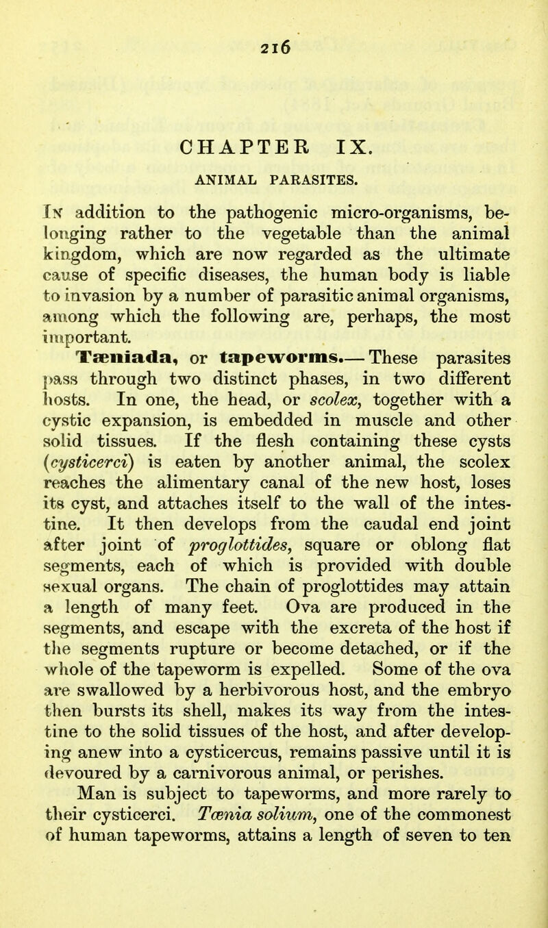 CHAPTER IX. ANIMAL PARASITES. Ix addition to the pathogenic micro-organisms, be- longing rather to the vegetable than the animal kingdom, which are now regarded as the ultimate cause of specific diseases, the human body is liable to invasion by a number of parasitic animal organisms, aonong which the following are, perhaps, the most important. Tseniada, or tapeworms.— These parasites pass through two distinct phases, in two different hosts. In one, the head, or scolex, together with a cystic expansion, is embedded in muscle and other solid tissues. If the flesh containing these cysts (cysticerci) is eaten by another animal, the scolex reaches the alimentary canal of the new host, loses its cyst, and attaches itself to the wall of the intes- tine. It then develops from the caudal end joint after joint of proglottides, square or oblong flat segments, each of which is provided with double sexual organs. The chain of proglottides may attain a length of many feet. Ova are produced in the segments, and escape with the excreta of the host if tlie segments rupture or become detached, or if the whole of the tapeworm is expelled. Some of the ova are swallowed by a herbivorous host, and the embryo then bursts its shell, makes its way from the intes- tine to the solid tissues of the host, and after develop- ing anew into a cysticercus, remains passive until it is devoured by a carnivorous animal, or perishes. Man is subject to tapeworms, and more rarely to their cysticerci. Tcenia solium, one of the commonest of human tapeworms, attains a length of seven to ten