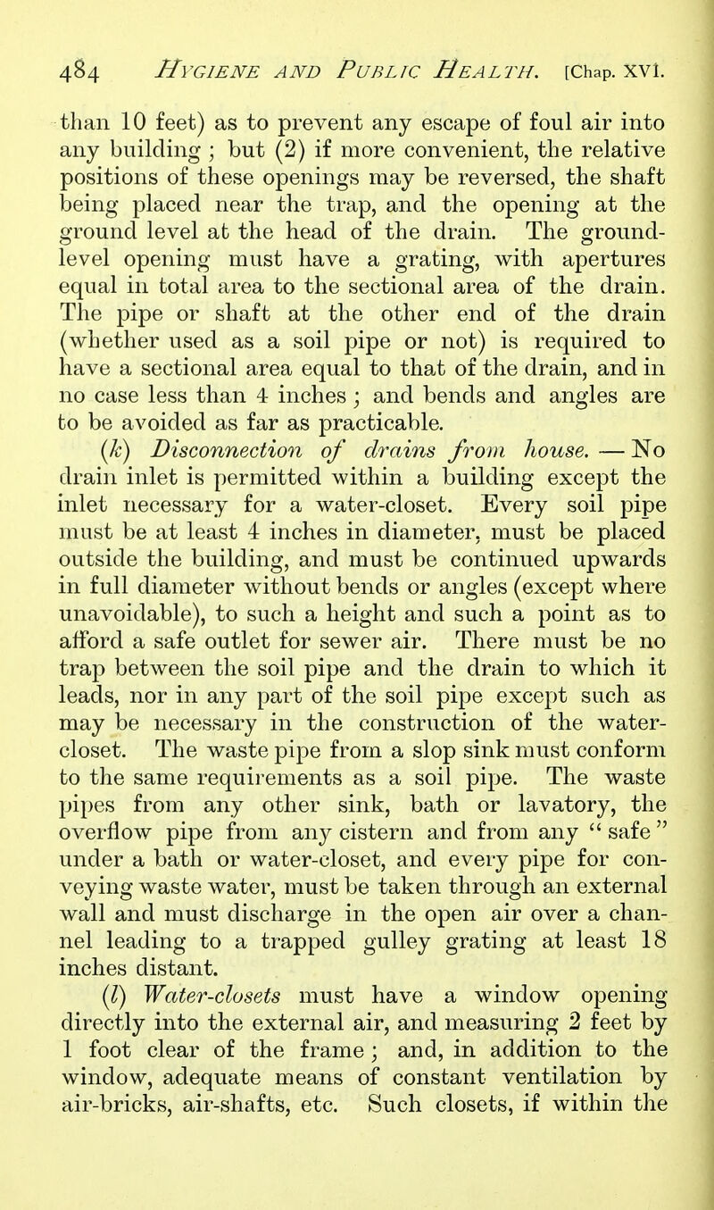 than 10 feet) as to prevent any escape of foul air into any building ; but (2) if more convenient, the relative positions of these openings may be reversed, the shaft being placed near the trap, and the opening at the ground level at the head of the drain. The ground- level opening must have a grating, with apertures equal in total area to the sectional area of the drain. The pipe or shaft at the other end of the drain (whether used as a soil pipe or not) is required to have a sectional area equal to that of the drain, and in no case less than 4 inches; and bends and angles are to be avoided as far as practicable. (A;) Disconnection of drains from house, — No drain inlet is permitted within a building except the inlet necessary for a water-closet. Every soil pipe must be at least 4 inches in diameter, must be placed outside the building, and must be continued upwards in full diameter without bends or angles (except where unavoidable), to such a height and such a point as to afford a safe outlet for sewer air. There must be no trap between the soil pipe and the drain to which it leads, nor in any part of the soil pipe except such as may be necessary in the construction of the water- closet. The waste pipe from a slop sink must conform to the same requirements as a soil pipe. The waste pipes from any other sink, bath or lavatory, the overflow pipe from any cistern and from any  safe  under a bath or water-closet, and every pipe for con- veying waste water, must be taken through an external wall and must discharge in the open air over a chan- nel leading to a trapped gulley grating at least 18 inches distant. ilj) Water-closets must have a window opening directly into the external air, and measuring 2 feet by 1 foot clear of the frame ; and, in addition to the window, adequate means of constant ventilation by air-bricks, air-shafts, etc. Such closets, if within the