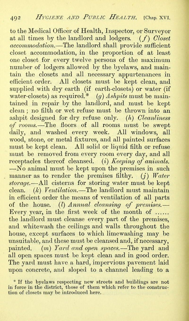 to the Medical Officer of Health, Inspector, or Surveyor at all times by the landlord and lodgers. (/*) Closet accommodation.—The landlord shall provide sufficient closet accommodation, in the proportion of at least one closet for every twelve persons of the maximum number of lodgers allowed by the byelaws, and main- tain the closets and all necessary appurtenances in efficient order. All closets must be kept clean, and supplied with dry earth (if earth-closets) or water (if water-closets) as required.* {g) Ashpits must be main- tained in repair by the landlord, and must be kept clean; no filth or wet refuse must be thrown into an ashpit designed for dry refuse only. (A) Cleanliness of rooms.—The floors of all rooms must be swept daily, and washed every week. All windows, all wood, stone, or metal fixtures, and all painted surfaces must be kept clean. All solid or liquid filth or refuse must be removed from every room every day, and all receptacles thereof cleansed, {i) Keeping of animals. —No animal must be kept upon the premises in such manner as to render the premises filthy, {j) Water storage.—All cisterns for storing water must be kept clean, [k) Ve^itilation.—The landlord must maintain in efficient order the means of ventilation of all parts of the house. (I) Annual cleansing of premises.— Every year, in the first week of the month of the landlord must cleanse every part of the premises, and whitewash the ceilings and walls throughout the house, except surfaces to which limewashing may be unsuitable, and these must be cleansed and, if necessary, painted. (in) Yard and open spaces.—The yard and all open spaces must be kept clean and in good order. The yard must have a hard, impervious pavement laid upon concrete, and sloped to a channel leading to a * If the byelaws respecting new streets and buildings are not in force in the district, those of them which refer to the construc- tion of closets may be introduced here.