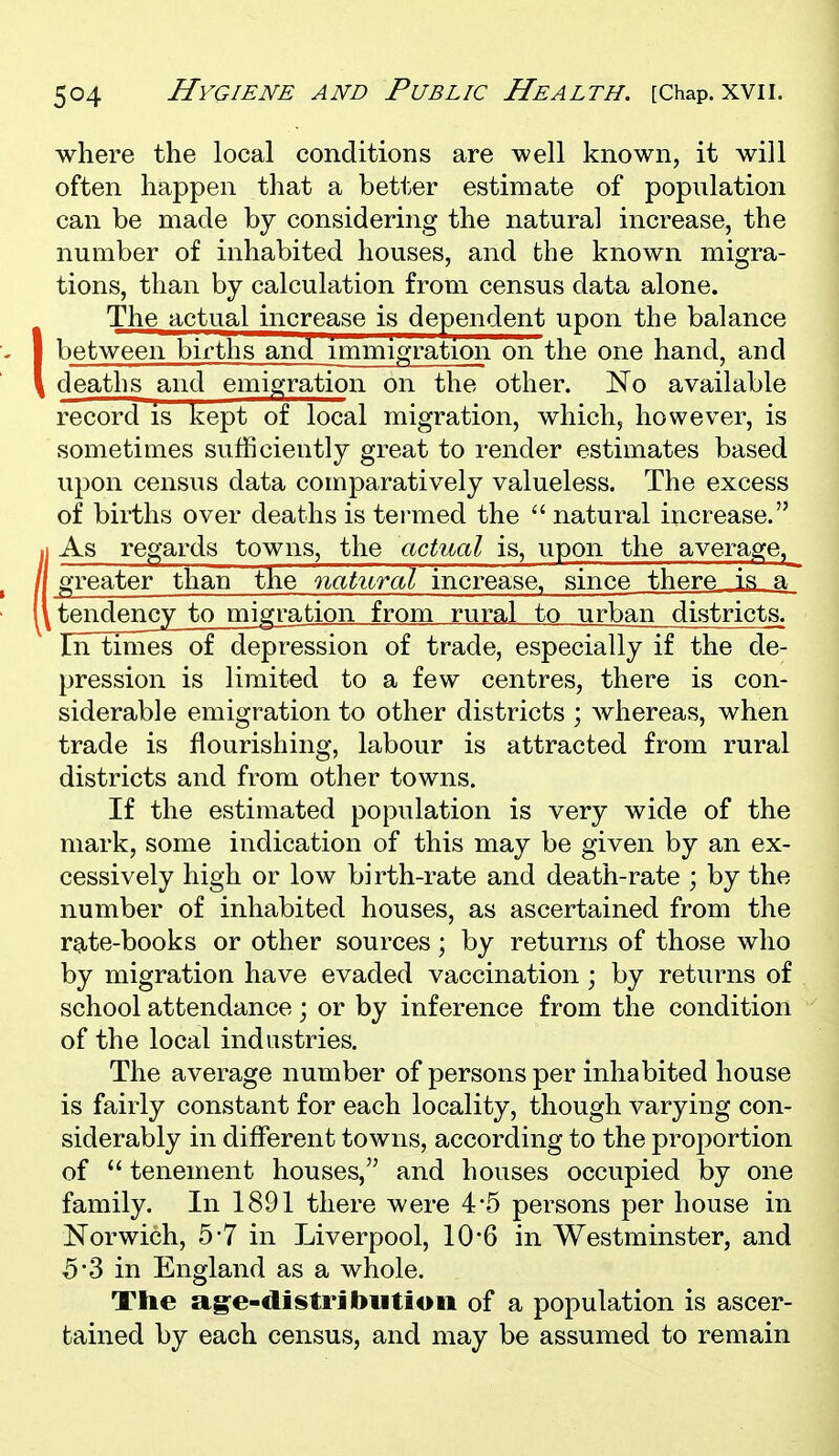 where the local conditions are well known, it will often happen that a better estimate of population can be made by considering the natural increase, the number of inhabited houses, and the known migra- tions, than by calculation from census data alone. IThe actual increase is dependent upon the balance between births and immigration onthe one hand, and deaths and emigration on the other. No available record is kept of local migration, which, however, is sometimes sufficiently great to render estimates based upon census data comparatively valueless. The excess of births over deaths is termed the  natural increase. .1 As regards towns, the actual is, upon the average,^ /[ greater than the natural increase, since there is a~ l\ tendency to migration from rural to urban districts. In times of depression of trade, especially if the de- pression is limited to a few centres, there is con- siderable emigration to other districts ; whereas, when trade is flourishing, labour is attracted from rural districts and from other towns. If the estimated population is very wide of the mark, some indication of this may be given by an ex- cessively high or low birth-rate and death-rate ; by the number of inhabited houses, as ascertained from the rate-books or other sources; by returns of those who by migration have evaded vaccination ; by returns of school attendance ; or by inference from the condition of the local industries. The average number of persons per inhabited house is fairly constant for each locality, though varying con- siderably in different towns, according to the proportion of  tenement houses, and houses occupied by one family. In 1891 there were 4-5 persons per house in Norwich, 5*7 in Liverpool, 10*6 in Westminster, and 5*3 in England as a whole. The ag-e-distribiition of a population is ascer- tained by each census, and may be assumed to remain