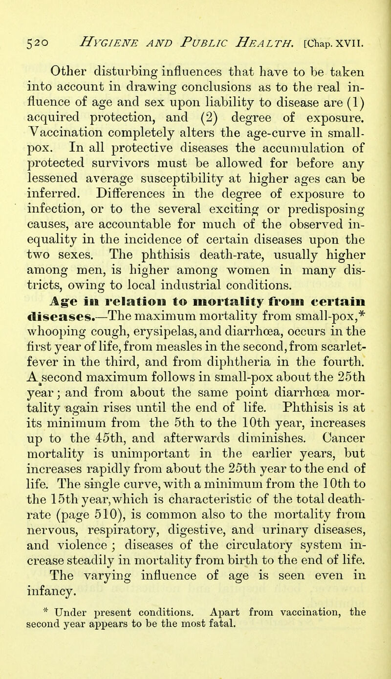 Other disturbing influences that have to be taken into account in drawing conclusions as to the real in- fluence of age and sex upon liability to disease are (1) acquired protection, and (2) degree of exposure. Vaccination completely alters the age-curve in small- pox. In all protective diseases the accumulation of protected survivors must be allowed for before any lessened average susceptibility at higher ages can be inferred. Difl'erences in the degree of exposure to infection, or to the several exciting or predisposing causes, are accountable for much of the observed in- equality in the incidence of certain diseases upon the two sexes. The phthisis death-rate, usually higher among men, is higher among women in many dis- tricts, owing to local industrial conditions. Ag^e ill relation to mortality from certain diseases.—The maximum mortality from small-pox,^ whooping cough, erysipelas, and diarrhoea, occurs in the first year of life, from measles in the second, from scarlet- fever in the third, and from diphtheria in the fourth. A^second maximum follows in small-pox about the 25th year; and from about the same point diarrhoea mor- tality again rises until the end of life. Phthisis is at its minimum from the 5th to the 10th year, increases up to the 45th, and afterwards diminishes. Cancer mortality is unimportant in the earlier years, but increases rapidly from about the 25th year to the end of life. The single curve, with a minimum from the 10th to the 15th year, which is characteristic of the total death- rate (page 510), is common also to the mortality from nervous, respiratory, digestive, and urinary diseases, and violence ; diseases of the circulatory system in- crease steadily in mortality from birth to the end of life. The varying influence of age is seen even in infancy. * Under present conditions. Apart from vaccination, the second year appears to be the most fatal.