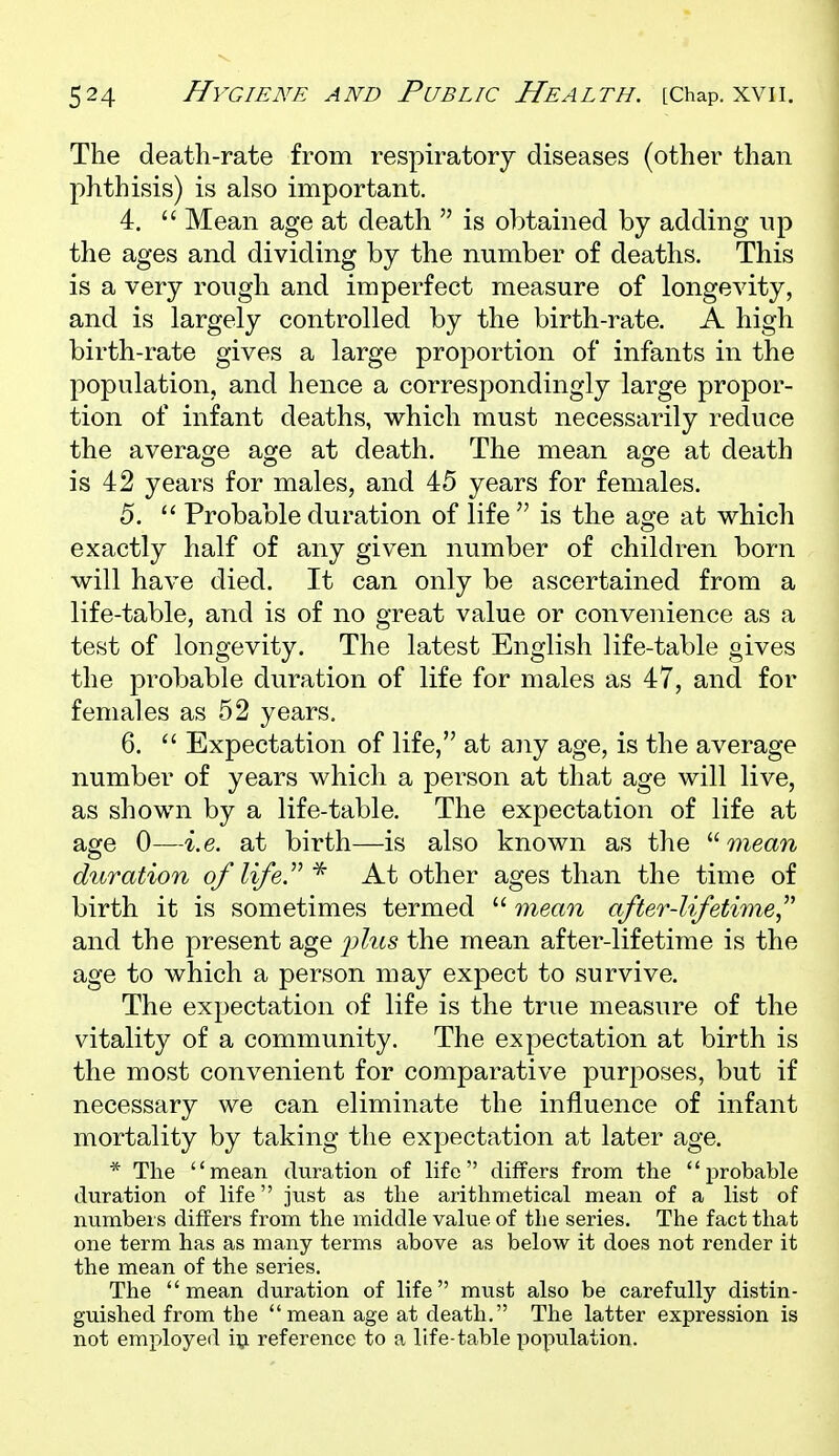 The death-rate from respiratory diseases (other than phthisis) is also important. 4.  Mean age at death  is obtained by adding up the ages and dividing by the number of deaths. This is a very rough and imperfect measure of longevity, and is largely controlled by the birth-rate. A high birth-rate gives a large proportion of infants in the population, and hence a correspondingly large propor- tion of infant deaths, which must necessarily reduce the averaoje aoje at death. The mean a<?e at death is 42 years for males, and 45 years for females. 5. Probable duration of life  is the age at which exactly half of any given number of children born will have died. It can only be ascertained from a life-table, and is of no great value or convenience as a test of longevity. The latest English life-table gives the probable duration of life for males as 47, and for females as 52 years. 6.  Expectation of life, at any age, is the average number of years which a person at that age will live, as shown by a life-table. The expectation of life at age 0—i.e. at birth—is also known as the  mean duration of life.''''At other ages than the time of birth it is sometimes termed  mean after-lifetime^' and the present age i^his the mean after-lifetime is the age to which a person may expect to survive. The expectation of life is the true measure of the vitality of a community. The expectation at birth is the most convenient for comparative purposes, but if necessary we can eliminate the influence of infant mortality by taking the expectation at later age. * The mean duration of life differs from the i^robable duration of life just as the arithmetical mean of a list of numbers differs from the middle value of the series. The fact that one term has as many terms above as below it does not render it the mean of the series. The mean duration of life must also be carefully distin- guished from the mean age at death. The latter expression is not employed vq. reference to a life-table population.