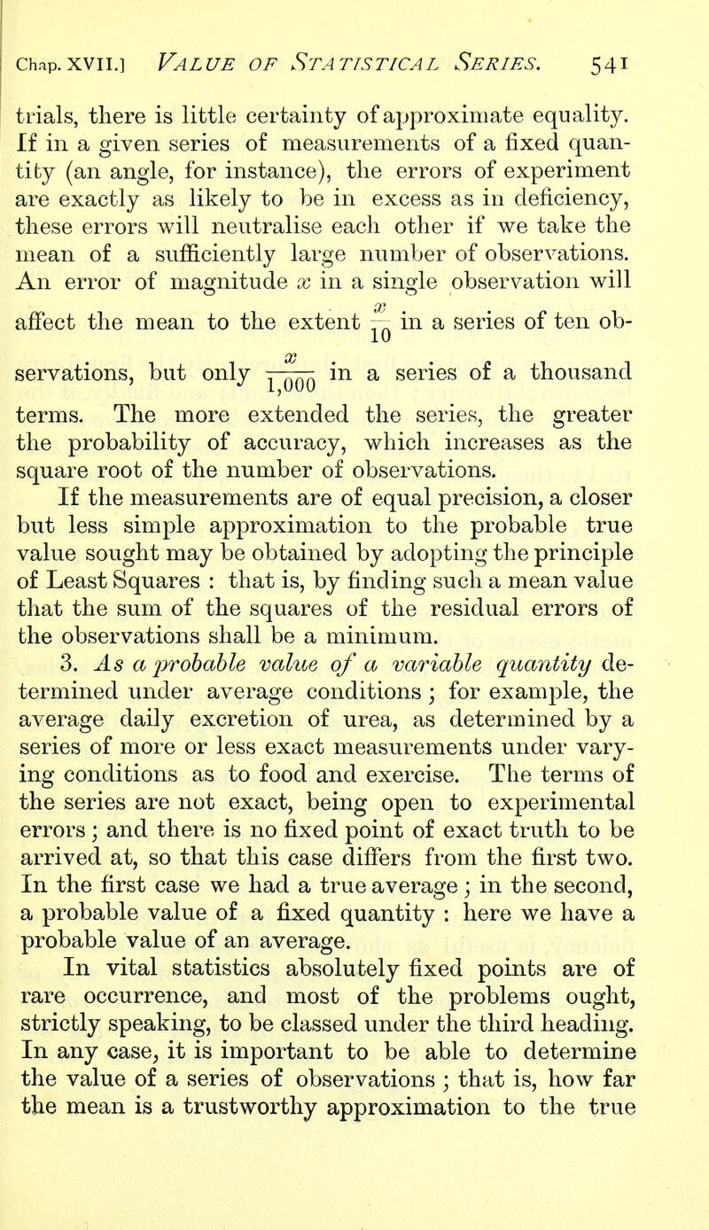 trials, there is little certainty of approximate equality. If in a given series of measurements of a fixed quan- tity (an angle, for instance), the errors of experiment are exactly as likely to be in excess as in deficiency, these errors will neutralise each other if we take the mean of a sufficiently large number of observations. An error of magnitude in a single observation will affect the mean to the extent in a series of ten ob- servations, but only in a series of a thousand terms. The more extended the series, the greater the probability of accuracy, which increases as the square root of the number of observations. If the measurements are of equal precision, a closer but less simple approximation to the probable true value sought may be obtained by adopting the principle of Least Squares : that is, by finding such a mean value that the sum of the squares of the residual errors of the observations shall be a minimum. 3. As a'prohable value of a variable quantity de- termined under average conditions; for example, the average daily excretion of urea, as determined by a series of more or less exact measurements under vary- ing conditions as to food and exercise. The terms of the series are not exact, being open to experimental errors ; and there is no fixed point of exact truth to be arrived at, so that this case differs from the first two. In the first case we had a true average; in the second, a probable value of a fixed quantity : here we have a probable value of an average. In vital statistics absolutely fixed points are of rare occurrence, and most of the problems ought, strictly speaking, to be classed under the third heading. In any case, it is important to be able to determine the value of a series of observations ; that is, how far the mean is a trustworthy approximation to the true