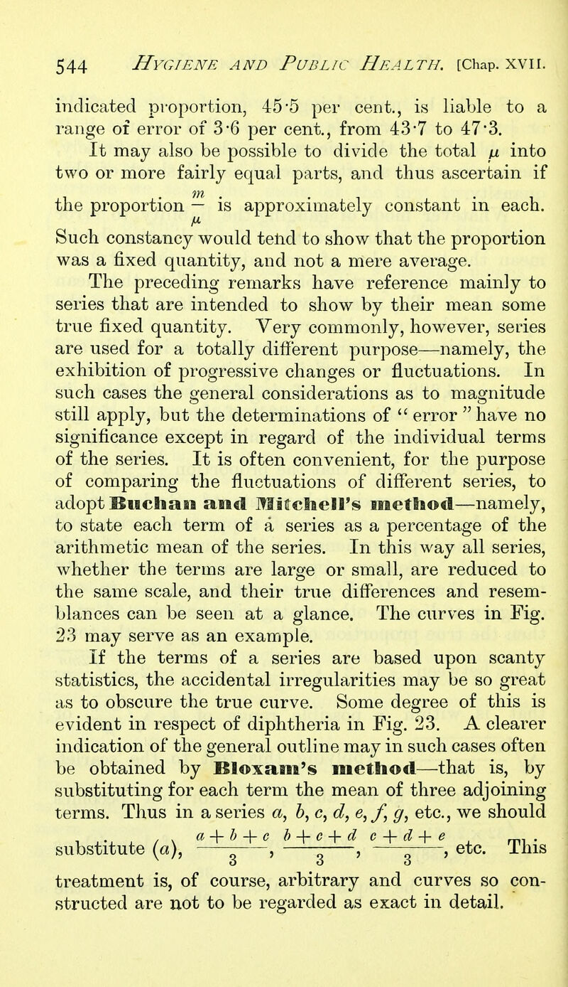 indicated proportion, 45*5 per cent., is liable to a range of error of 3*6 per cent, from 43-7 to 47*3. It may also be possible to divide the total into two or more fairly equal parts, and thus ascertain if the proportion — is approximately constant in each. Such constancy would teiid to show that the proportion was a fixed quantity, and not a mere average. The preceding remarks have reference mainly to series that are intended to show by their mean some true fixed quantity. Very commonly, however, series are used for a totally different purpose—namely, the exhibition of progressive changes or fluctuations. In such cases the general considerations as to magnitude still apply, but the determinations of  error  have no significance except in regard of the individual terms of the series. It is often convenient, for the purpose of comparing the fluctuations of different series, to adopt Bitclian siiid Mitctiell's method—namely, to state each term of a series as a percentage of the arithmetic mean of the series. In this way all series, whether the terms are large or small, are reduced to the same scale, and their true differences and resem- blances can be seen at a glance. The curves in Fig. 23 may serve as an example. If the terms of a series are based upon scanty statistics, the accidental irregularities may be so great as to obscure the true curve. Some degree of this is evident in respect of diphtheria in Fig. 23. A clearer indication of the general outline may in such cases often be obtained by Bloxani's method—that is, by substituting for each term the mean of three adjoining terms. Thus in a series a, &, c, c?, e,y, ^, etc., we should / \ a^h ^ c h ^ c ^ d c ^ d-\-e substitute (a), , , -———, etc. Ibis o o o treatment is, of course, arbitrary and curves so con- structed are not to be regarded as exact in detail.