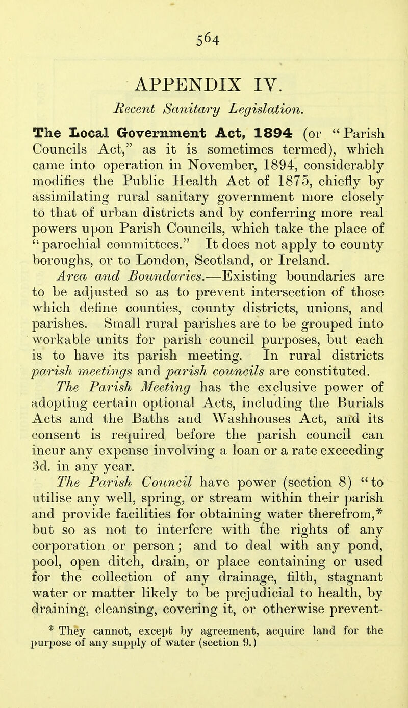 5^4 APPENDIX IV. Recent Sanitary Legislation. The Local Government Act, 1894 (or Parish Councils Act, as it is sometimes termed), which came into operation in November, 1894, considerably modifies the Public Health Act of 1875, chiefly by assimilating rural sanitary government more closely to that of urban districts and by conferring more real powers upon Parish Councils, which take the place of parochial committees. It does not apply to county boroughs, or to London, Scotland, or Ireland. Area and Boundaries.—Existing boundaries are to be adjusted so as to prevent intersection of those which dehne counties, county districts, unions, and parishes. Small rural parishes are to be grouped into workable units for parish council purposes, but each is to have its parish meeting. In rural districts parish meetings and parish councils are constituted. The Parish Meeting has the exclusive power of adopting certain optional Acts, including the Burials Acts and the Baths and Washhouses Act, anxl its consent is required before the parish council can incur any expense involving a loan or a rate exceeding 3d. in any year. The Parish Conncil have power (section 8) to utilise any well, spring, or stream within their ])arish and provide facilities for obtaining water therefrom,^ but so as not to interfere with the rights of any corporation or person; and to deal with any pond, pool, open ditch, drain, or place containing or used for the collection of any drainage, filth, stagnant water or matter likely to be prejudicial to health, by draining, cleansing, covering it, or otherwise prevent- * They cannot, except by agreement, acquire land for the purpose of any supply of water (section 9.)