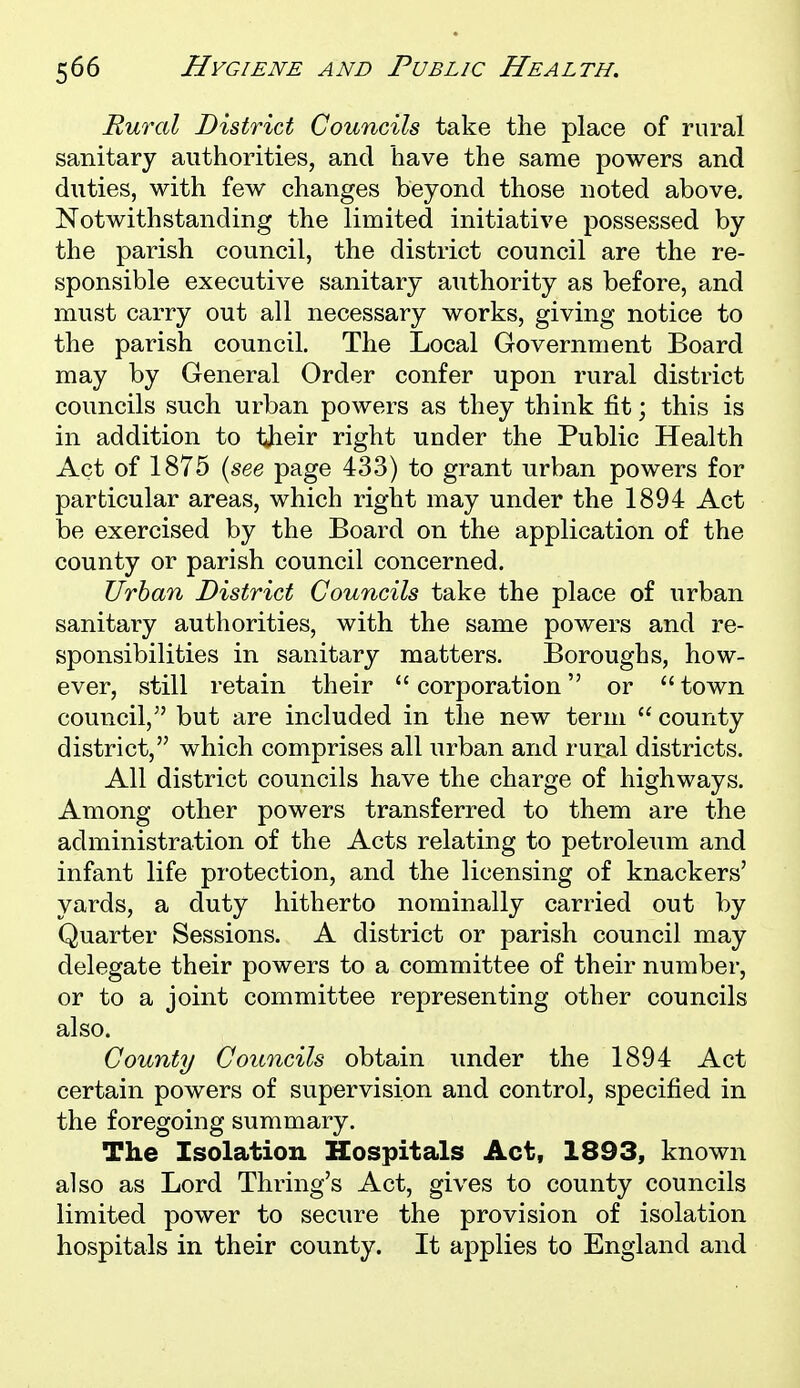 Rural District Councils take the place of rural sanitary authorities, and have the same powers and duties, with few changes beyond those noted above. Notwithstanding the limited initiative possessed by the parish council, the district council are the re- sponsible executive sanitary authority as before, and must carry out all necessary works, giving notice to the parish council. The Local Government Board may by General Order confer upon rural district councils such urban powers as they think fit; this is in addition to their right under the Public Health Act of 1875 {see page 433) to grant urban powers for particular areas, which right may under the 1894 Act be exercised by the Board on the application of the county or parish council concerned. Urban District Councils take the place of urban sanitary authorities, with the same powers and re- sponsibilities in sanitary matters. Boroughs, how- ever, still retain their  corporation or  town council,^' but are included in the new term  county district, which comprises all urban and rural districts. All district councils have the charge of highways. Among other powers transferred to them are the administration of the Acts relating to petroleum and infant life protection, and the licensing of knackers' yards, a duty hitherto nominally carried out by Quarter Sessions. A district or parish council may delegate their powers to a committee of their number, or to a joint committee representing other councils also. County Councils obtain under the 1894 Act certain powers of supervision and control, specified in the foregoing summary. The Isolation Hospitals Act, 1893, known also as Lord Thring's Act, gives to county councils limited power to secure the provision of isolation hospitals in their county. It applies to England and