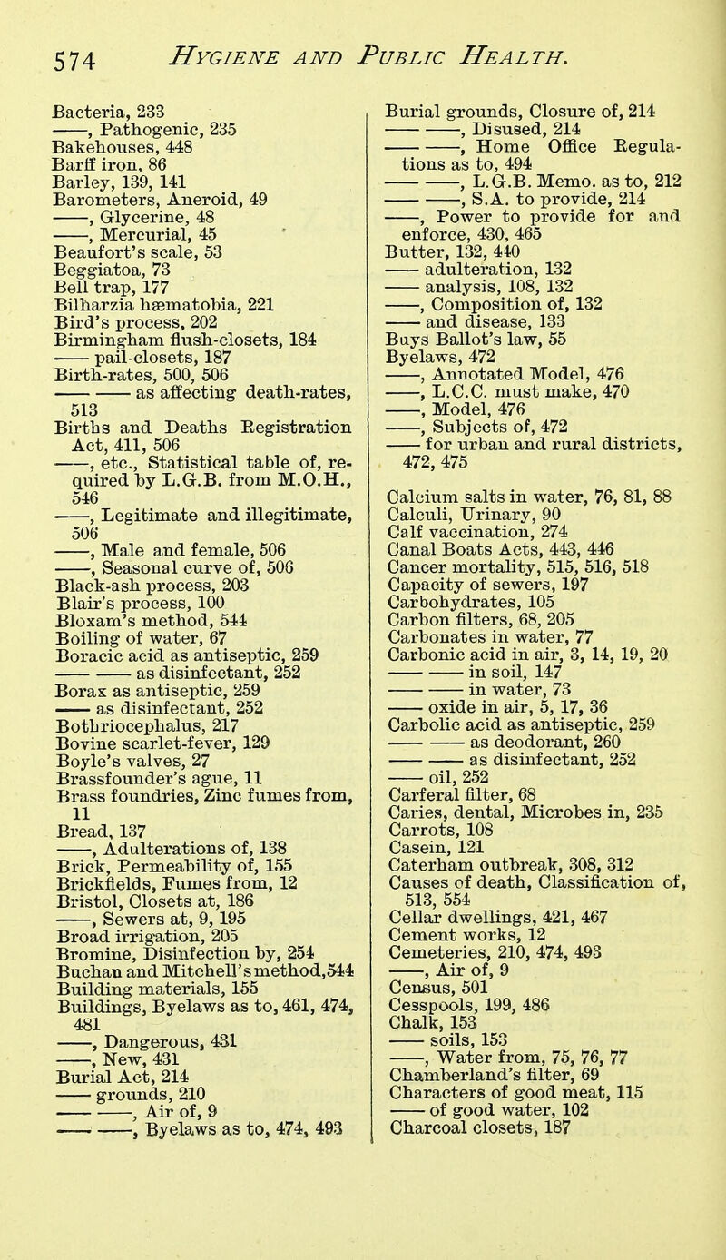 Bacteria, 233 , Pathogenic, 235 Bakehouses, 448 Barff iron, 86 Barley, 139, 141 Barometers, Aneroid, 49 , Glycerine, 48 , Mercurial, 45 Beaufort's scale, 53 Beggiatoa, 73 Bell trap, 177 Bilharzia haeniatobia, 221 Bird's process, 202 Birmingham flush-closets, 184 pail-closets, 187 Birth-rates, 500, 506 as affecting death-rates, 513 Birtbs and Deaths Eegistration Act, 411, 506 , etc., Statistical table of, re- quired by L.G.B, from M.O.H., 546 , Legitimate and illegitimate, 506 , Male and female, 506 , Seasonal curve of, 506 Black-ash process, 203 Blair's process, 100 Bloxam's method, 544 Boiling of water, 67 Boracic acid as antiseptic, 259 as disinfectant, 252 Borax as antiseptic, 259 as disinfectant, 252 Botbriocephalus, 217 Bovine scarlet-fever, 129 Boyle's valves, 27 Brassfounder's ague, 11 Brass foundries. Zinc fumes from, 11 Bread, 137 , Adulterations of, 138 Brick, Permeability of, 155 Brickfields, Fumes from, 12 Bristol, Closets at, 186 , Sewers at, 9, 195 Broad irrigation, 205 Bromine, Disinfection by, 254 Buchan and Mitchell'smethod,544 Building materials, 155 Buildings, Byelaws as to, 461, 474, 481 , Dangerous, 431 , New, 431 Burial Act, 214 grounds, 210 , Air of, 9 , Byelaws as to, 474, 493 Burial grounds, Closure of, 214 , Disused, 214 , Home Office Eegula- tions as to, 494 , L.G.B. Memo, as to, 212 , S.A. to provide, 214 , Power to provide for and enforce, 430, 465 Butter, 132, 440 adulteration, 132 analysis, 108, 132 , Composition of, 132 and disease, 133 Bays Ballot's law, 55 Byelaws, 472 , Annotated Model, 476 , L.C.C. must make, 470 , Model, 476 , Subjects of, 472 for urban and rural districts, 472, 475 Calcium salts in water, 76, 81, 88 Calculi, Urinary, 90 Calf vaccination, 274 Canal Boats Acts, 443, 446 Cancer mortality, 515, 516, 518 Capacity of sewers, 197 Carbohydrates, 105 Carbon filters, 68, 205 Carbonates in water, 77 Carbonic acid in air, 3, 14, 19, 20 in soil, 147 in water, 73 oxide in air, 5, 17, 36 Carbolic acid as antiseptic, 259 as deodorant, 260 as disinfectant, 252 oil, 252 Carferal filter, 68 Caries, dental. Microbes in, 235 Carrots, 108 Casein, 121 Caterham outbreak, 308, 312 Causes of death, Classification of, 513, 554 Cellar dwellings, 421, 467 Cement works, 12 Cemeteries, 210, 474, 493 , Air of, 9 Census, 501 Cesspools, 199, 486 Chalk, 153 soils, 153 , Water from, 75, 76, 77 Chamberland's filter, 69 Characters of good meat, 115 of good water, 102 Charcoal closets, 187