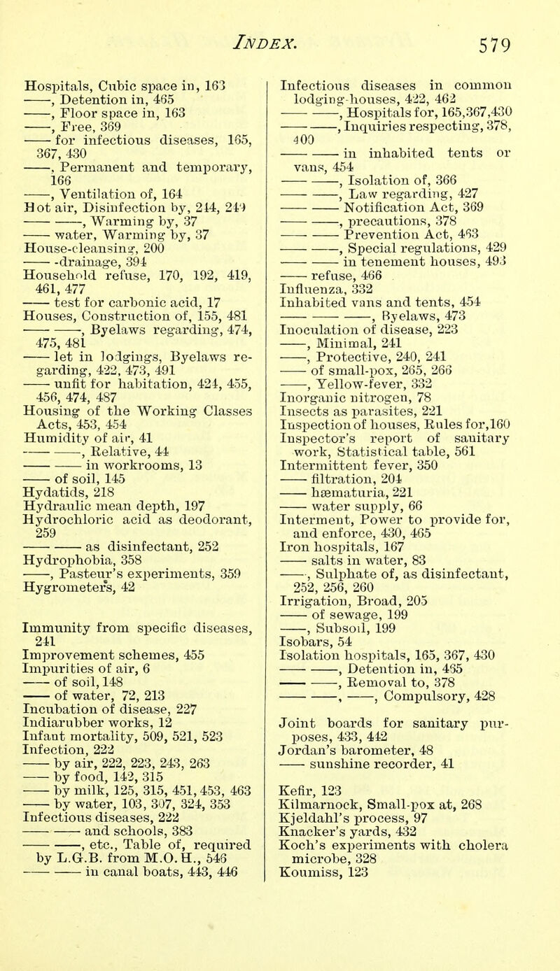 Hospitals, Cubic space in, 163 , Detention in, 465 , Floor space in, 163 , Free, 369 for infectious diseases, 165, 367, 430 . Permanent and temporary, 166 , Ventilation of, 164 Hot air. Disinfection by, 214, , Warming- by, 37 water. Warming by, 37 House-cleansing-, 200 -drainage, 394 Household refuse, 170, 192, 419, 461, 477 test for carbonic acid, 17 Houses, Construction of, 155, 481 , Byelaws regarding, 474, 475, 481 let in lodgings, Byelaws re- garding, 422, 473, 491 unfit for habitation, 424, 455, 456, 474, 487 Housing of the Working Classes Acts, 453, 454 Humidity of air, 41 , Relative, 44 in workrooms, 13 of soil, 145 Hydatids, 218 Hydraulic mean depth, 197 Hydrochloric acid as deodorant, 259 as disinfectant, 252 Hydrophobia, 358 -—-, Pasteur's experiments, 359 Hygrometers, 42 Immunity from specific diseases, 241 Improvement schemes, 455 Impurities of air, 6 of soil, 148 of water, 72, 213 Incubation of disease, 227 Indiarubber works, 12 Infant mortality, 509, 521, 523 Infection, 222 by air, 222, 223, 243, 263 ■ by food, 142, 315 by milk, 125 , 315, 451, 453 , 463 by water, 103, 307, 324, 353 Infectious diseases, 222 and schools, 383 , etc., Table of, required by L.G.B. from M.O. H., 546 in canal boats, 443, 446 Infectious diseases in common lodging-houses, 4-22, 462 , Hospitals for, 165,367,430 , Inquiries respecting, 378, 400 in inhabited tents or vans, 454 , Isolation of, 366 ■— , Law regarding, 427 Notification Act, 369 , precautions, 378 Prevention Act, 4*53 , Special regulations, 429 in tenement houses, 493 refuse, 466 Influenza, 332 Inhabited vans and tents, 454 , Byelaws, 473 Inociilation of disease, 223 , Minimal, 241 , Protective, 240, 241^ of small-i)Ox, 265, 266 , Yellow-fever, 332 Inorganic nitrogen, 78 Insects as parasites, 221 Inspection of houses, Rules for,160 Inspector's report of sanitary work, Statistical table, 561 Intermittent fever, 350 filtration, 204 hsematuria, 221 water supply, 66 Interment, Power to provide for, and enforce, 430, 465 Iron hospitals, 167 salts in water, 83 -—, Sulphate of, as disinfectant, 252, 256, 260 Irrigation, Broad, 205 of sewage, 199 , Subsoil, 199 Isobars, 54 Isolation hospitals, 165, 367, 430 , Detention in, 435 , Removal to, 378 , , Compulsory, 428 Joint boards for sanitary pur- poses, 433, 442 Jordan's barometer, 48 sunshine recorder, 41 Kefir, 123 Kilmarnock, Small-pox at, 268 Kjeldahl's process, 97 Knacker's yards, 432 Koch's experiments with cholera microbe, 328 Koumiss, 123