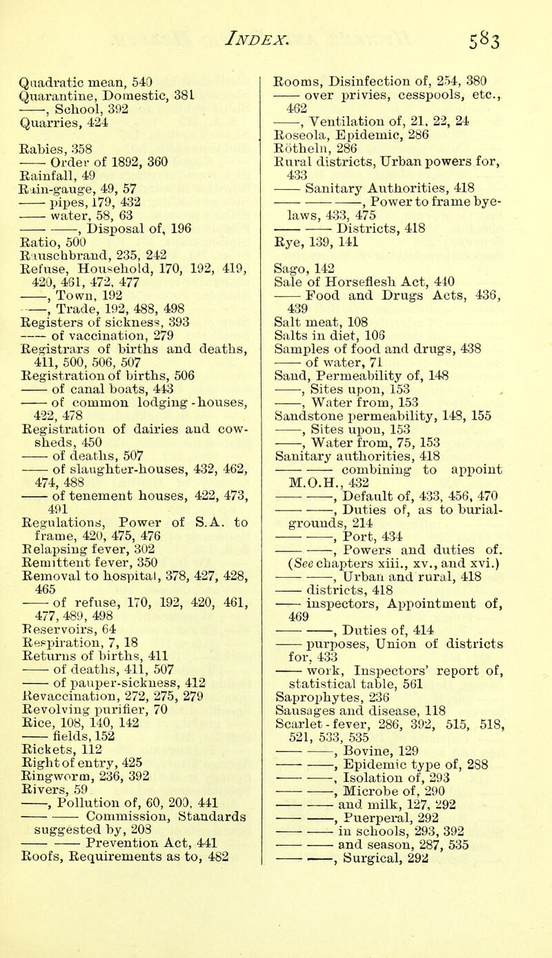 Quadratic mean, 540 Quarantine, Domestic, 381 , School, 392 Quarries, 424 Rabies, 358 Order of 1892, 360 Eainfall, 49 Rdin-gauge, 49, 57 pipes, 179, 432 water, 58, 63 ; Disposal of, 196 Ratio, 500 R iuschbrand, 235, 242 Refuse, Household, 170, 192, 419, 420, 4SI, 472, 477 , Town, 192 , Trade, 192, 488, 498 Registers of sickness, 393 of vaccination, 279 Registrars of births and deaths, 411, 500, 506, 507 Registration of births, 506 of canal boats, 443 of common lodging-houses, 422, 478 Registration of dairies and cow- sheds, 450 of deaths, 507 of slaughter-houses, 432, 462, 474, 488 of tenement houses, 422, 473, 491 Regulations, Power of S.A. to frame, 420, 475, 476 Relapsing fever, 302 Remittent fever, 350 Removal to hospital, 378, 427, 428, 465 • of refuse, 170, 192, 420, 461, 477, 489, 498 Reservoirs, 64 Respiration, 7, 18 Returns of births, 411 of deaths, 411, 507 of pauper-sickness, 412 lievaccination, 272, 275, 279 Revolving purifier, 70 Rice, 108, 140, 142 fields, 152 Rickets, 112 Right of entry, 425 Ringworm, 236, 392 Rivers, 59 , Pollution of, 60, 200, 441 • Commission, Standards suggested by, 203 Prevention Act, 441 Roofs, Requirements as to, 482 Rooms, Disinfection of, 254, 380 over privies, cesspools, etc., 462 , Ventilation of, 21. 22, 24 Roseola, Epidemic, 286 Rotheln, 286 Rural districts, Urban powers for, 433 Sanitary Authorities, 418 — , Power to frame bye- laws, 4.33, 475 Districts, 418 Rye, 139, 141 Sago,142 Sale of Horseflesh Act, 440 • Food and Drugs Acts, 436, 439 Salt meat, 108 Salts in diet, 103 Samples of food and drugs, 438 of water, 71 Sand, Permeability of, 148 , Sites upon, 153 —, Water from, 153 Sandstone permeability, 148, 155 , Sites upon, 153 , Water from, 75, 153 Sanitary authorities, 418 -— combining to appoint M.O.H., 432 ■ •, Default of, 433, 456. 470 , Duties of, as to burial- grounds, 214 , Port, 434 , Powers and duties of. (See chapters xiii., xv., and xvi.) , Urban and rural, 418 districts, 418 inspectors, Appointment of, 469 , Duties of, 414 purposes, Union of districts for, 433 work, Insi^ectors' report of, statistical table, 561 Saprophytes, 236 Sausages and disease, 118 Scarlet - fever, 286, 392, 515, 518, 521, 533, 535 , Bovine, 129 , Epidemic type of, 288 ■ ■ •, Isolation of, 293 • ■ , Microbe of, 290 and milk, 127, 292 , Puerperal, 292 in schools, 293, 392 — and season, 287, 535 , Surgical, 292