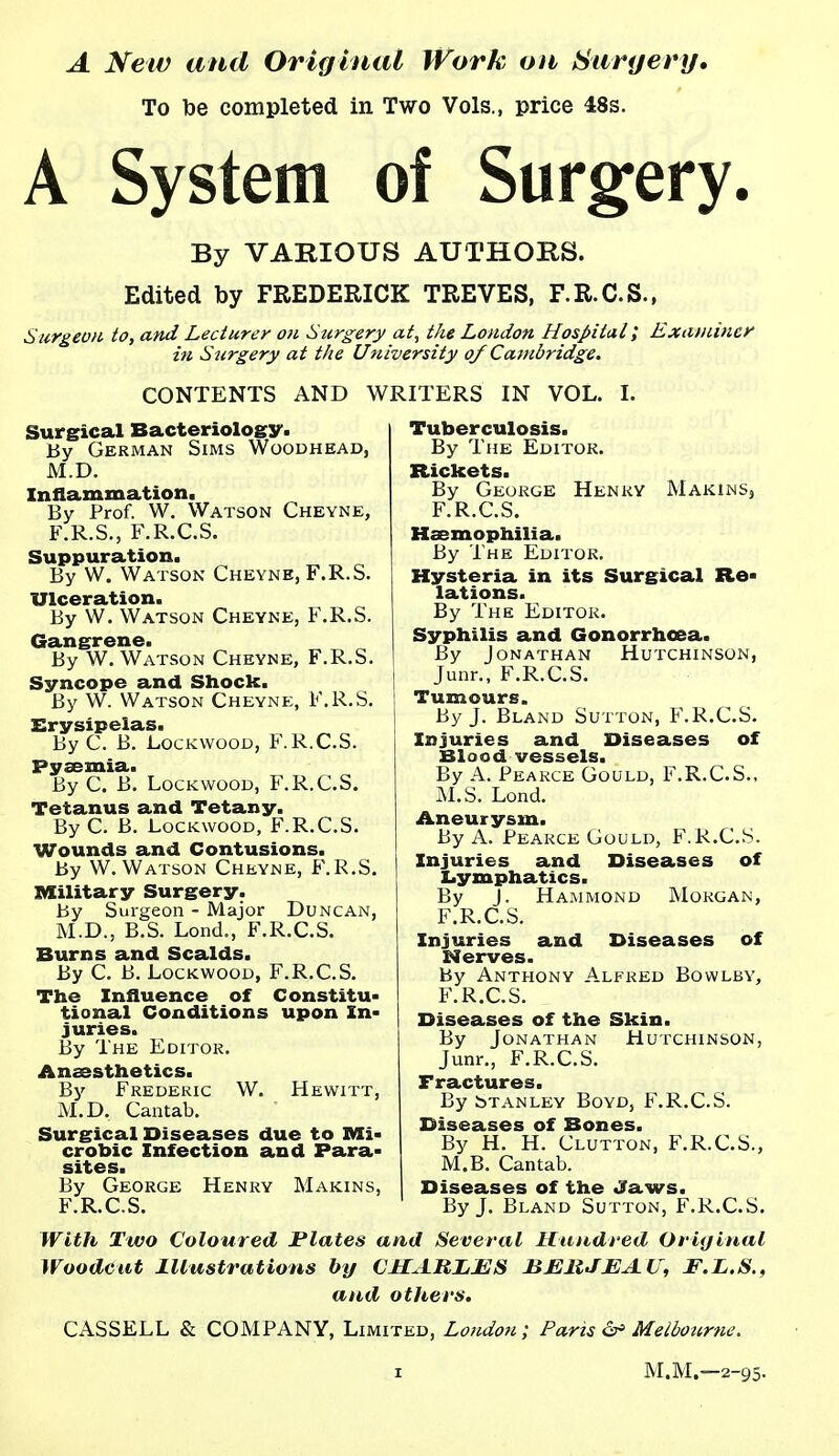 A New and Original Work on Suryery, To be completed in Two Vols., price 48s. A System of Surgery. By VARIOUS AUTHORS. Edited by FREDERICK TREVES, F.R.C.S., Surgeon to, and Lecturer on Surgery at, the London Hospital; Examiner in Surgery at the University of Cambridge. CONTENTS AND WRITERS IN VOL. I. Surgical Bacteriology. By German Sims Woodhead, M.D. Inflammation. By Prof. W. Watson Cheyne, F.R.S., F.R.C.S. Suppuration. By W. Watson Cheyne, F.R.S. Ulceration. By W. Watson Cheyne, F.R.S. Gangrene. By W. Watson Cheyne, F.R.S. Syncope and Shock. By W. Watson Cheyne, F.R.S. Erysipelas. By C. B. LocKWOOD, F.R.C.S. Pyaemia. By C. B. LocKwooD, F.R.C.S. Tetanus and Tetany. By C. B. LocKwooD, F.R.C.S. Wounds and Contusions. By W. Watson Cheyne, F.R.S. Military Surgery. By Surgeon - Major Duncan, M.D., B.S. Lond., F.R.C.S. Burns and Scalds. By C. B. LocKwooD, F.R.C.S. The Influence of Constitu- tional Conditions upon In- juries. By The Editor. Anaesthetics. By Frederic W. Hewitt, M.D. Cantab. Surgical Diseases due to Mi- crobic Infection and Para- sites. By George Henry Makins, F.R.C.S. Tuberculosis. By The Editor. Rickets. By George Henry Makins, F.R.C.S. Haemophilia. By The Editor. Hysteria in its Surgical Re- lations. By The Editor. Syphilis and Gonorrhoea. By Jonathan Hutchinson, Junr., F.R.C.S. Tumours. By J. Bland Sutton, F.R.C.S. Injuries and Diseases of Blood vessels. By A. Pearce Gould, F.R.C.S., M.S. Lond. Aneurysm. By A. Pearce Gould, F.R.C.S. Injuries and Diseases of Lymphatics. By J. Ha.mmond Morgan, F.R.C.S. Injuries and Diseases of Nerves. By Anthony A.lfred Bowlby, F.R.C.S. Diseases of the Skin. By Jonathan Hutchinson, Junr., F.R.C.S. Fractures. By bTANLEY Boyd, F.R.C.S. Diseases of Bones. By H. H. Glutton, F.R.C.S., M.B. Cantab. Diseases of the Jaws. By J. Bland Sutton, F.R.C.S. With Two Coloured Plates and Several Hundred Original Woodcut Illustrations by CHARJLBS BBliJEAU, F.L.S., and others. CASSELL & COMPANY, Limited, London; Paris Melbourne. M.M.—2-95.