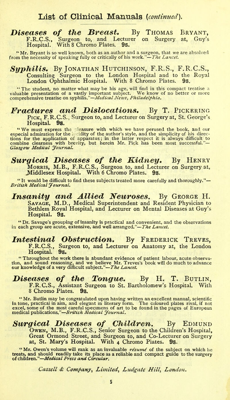 List of Clinical Manuals {continued). Diseases of the Breast, By Thomas Bryant, F.R.C.S., Surgeon to, and Lecturer on Surgery at, Guy's Hospital. With 8 Chromo Plates. 9S.  Mr. Bryant is so well known, both as an author and a surgeon, that we are absolverl from the necessity of speaking fully or critically of his work.—The Lancet. Syphilis, By Jonathan Hutchinson, F.R.wS., F.R.C.S., Consulting Surgeon to the London Hospital and to the Royal London Ophthalmic Hospital. With 8 Chromo Plates. 9S. The student, no matter what maybe his age, will find in this compact treatise a valuable presentation of a vastly important subject. We know of no better or more comprehensive treatise on syphWxs.—Medical News, Philadelphia. Fractures and Dislocations, By T. Pickering Pick, F.R.CS.j Surgeon to, and Lecturer on Surgery at, St. George's Hospital. 9s. We must express the Measure with which we have perused the book, and our especial admiration for the 1. idity of the author's style, and the simplicity of his direc- tions for the application of apparatus; in the latter respect it is always difficult to combine clearness with brevity, but herein Mr. Pick has been most successful.— Glasgow Medical journal. Surgical Diseases of the Kidney, By Henry Morris, M.B., F.R.C.S., Surgeon to, and Lecturer on Surgery at, 3Iiddlesex Hospital. With 6 Chromo Plates. 9S.  It would be difficult to find these subjects treated more carefully and thoroughly.— British Medical yournal. Insanity and Allied Neuroses. By George H. Savage, M.D., Medical Superintendent and Resident Physician to Bethlem Royal Hospital, and Lecturer on Mental Diseases at Guy's Hospital. 9S.  Dr. Savage's grouping of insanity is practical and convenient, and the observations in each group are acute, extensive, and well arranged.—T^Ae Lancet. Intestinal Obstruction, By Frederick Treves, F.R.C.S., Surgeon to, and Lecturer on Anatomy at, the London Hospital. 9s.  Throughout the work there Is abundant evidence of patient labour, acute observa- tion, and sound reasoning;, and we believe Mr. Treves's book will do much to advance our knowledge of a very difficult subject.—27f« Lancet. Diseases of the Tongue, By H. T. Butlin, F.R.C.S., Assistant Surgeon to St. Bartholomew's Hospital. With 8 Chromo Plates. 9s.  Mr. Butlin may be congratulated upon having written an excellent manual, scientific in tone, practical in aim, and elegant m literary form. The coloured plates rival, if not excel, some of the most careful specimens of art to be found in the pages of European medical publications.—British Medical Jour^tal. Surgical Diseases of Children, By Edmund Owen, M.B., F.R.C.S., Senior Surgeon to the Children's Hospital, Great Ormond Street, and Surgeon to, and Co-Lecturer on Surgery at, St. Mary's Hospital. With 4 Chromo Plates. 9s.  Mr. Owen's volume will rank as an invaluable risum.^ of the subject on which he treats, and should readily take its place as a reliable and compact guide to the surgery of children,-^erfica/ Press and Circular. Cassell & Company, Limited, Ludgate Hill, London.